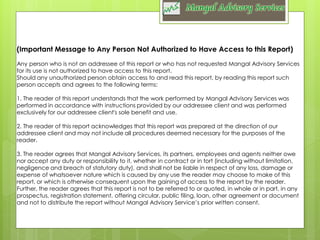 (Important Message to Any Person Not Authorized to Have Access to this Report)
Any person who is not an addressee of this report or who has not requested Mangal Advisory Services
for its use is not authorized to have access to this report.
Should any unauthorized person obtain access to and read this report, by reading this report such
person accepts and agrees to the following terms:
1. The reader of this report understands that the work performed by Mangal Advisory Services was
performed in accordance with instructions provided by our addressee client and was performed
exclusively for our addressee client's sole benefit and use.
2. The reader of this report acknowledges that this report was prepared at the direction of our
addressee client and may not include all procedures deemed necessary for the purposes of the
reader.
3. The reader agrees that Mangal Advisory Services, its partners, employees and agents neither owe
nor accept any duty or responsibility to it, whether in contract or in tort (including without limitation,
negligence and breach of statutory duty), and shall not be liable in respect of any loss, damage or
expense of whatsoever nature which is caused by any use the reader may choose to make of this
report, or which is otherwise consequent upon the gaining of access to the report by the reader.
Further, the reader agrees that this report is not to be referred to or quoted, in whole or in part, in any
prospectus, registration statement, offering circular, public filing, loan, other agreement or document
and not to distribute the report without Mangal Advisory Service’s prior written consent.

 