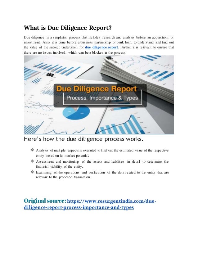 What is Due Diligence Report?
Due diligence is a simplistic process that includes research and analysis before an acquisition, or
investment. Also, it is done before a business partnership or bank loan, to understand and find out
the value of the subject undertaken for due diligence report. Further it is relevant to ensure that
there are no issues involved, which can be a blocker in the process.
Here’s how the due diligence process works.
❖ Analysis of multiple aspects is executed to find out the estimated value of the respective
entity based on its market potential.
❖ Assessment and monitoring of the assets and liabilities in detail to determine the
financial viability of the entity.
❖ Examining of the operations and verification of the data related to the entity that are
relevant to the proposed transaction.
Original source: https://www.resurgentindia.com/due-
diligence-report-process-importance-and-types
 