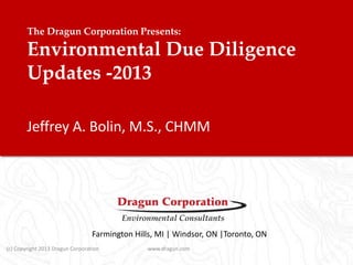 The Dragun Corporation Presents:

Environmental Due Diligence
Updates -2013
Jeffrey A. Bolin, M.S., CHMM

Farmington Hills, MI | Windsor, ON |Toronto, ON
(c) Copyright 2013 Dragun Corporation

www.dragun.com

 