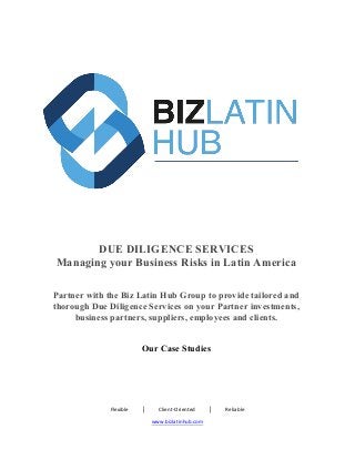 Flexible										│										Client-Oriented										│										Reliable	
www.bizlatinhub.com	
	
	 	
	
DUE DILIGENCE SERVICES
Managing your Business Risks in Latin America
Partner with the Biz Latin Hub Group to provide tailored and
thorough Due Diligence Services on your Partner investments,
business partners, suppliers, employees and clients.
Our Case Studies
 