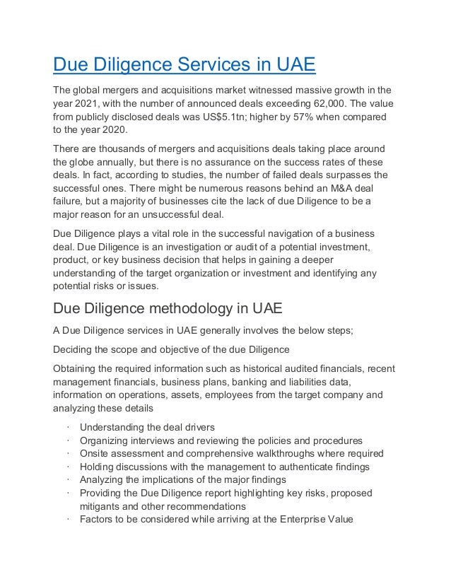 Due Diligence Services in UAE
The global mergers and acquisitions market witnessed massive growth in the
year 2021, with the number of announced deals exceeding 62,000. The value
from publicly disclosed deals was US$5.1tn; higher by 57% when compared
to the year 2020.
There are thousands of mergers and acquisitions deals taking place around
the globe annually, but there is no assurance on the success rates of these
deals. In fact, according to studies, the number of failed deals surpasses the
successful ones. There might be numerous reasons behind an M&A deal
failure, but a majority of businesses cite the lack of due Diligence to be a
major reason for an unsuccessful deal.
Due Diligence plays a vital role in the successful navigation of a business
deal. Due Diligence is an investigation or audit of a potential investment,
product, or key business decision that helps in gaining a deeper
understanding of the target organization or investment and identifying any
potential risks or issues.
Due Diligence methodology in UAE
A Due Diligence services in UAE generally involves the below steps;
Deciding the scope and objective of the due Diligence
Obtaining the required information such as historical audited financials, recent
management financials, business plans, banking and liabilities data,
information on operations, assets, employees from the target company and
analyzing these details
· Understanding the deal drivers
· Organizing interviews and reviewing the policies and procedures
· Onsite assessment and comprehensive walkthroughs where required
· Holding discussions with the management to authenticate findings
· Analyzing the implications of the major findings
· Providing the Due Diligence report highlighting key risks, proposed
mitigants and other recommendations
· Factors to be considered while arriving at the Enterprise Value
 