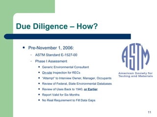 Due Diligence – How?  Pre-November 1, 2006: ASTM Standard E-1527-00 Phase I Assessment Generic Environmental Consultant On-site  Inspection for RECs “ Attempt” to Interview Owner, Manager, Occupants Review of Federal, State Environmental Databases Review of Uses Back to 1940,  or Earlier Report Valid for Six Months No Real Requirement to Fill Data Gaps 