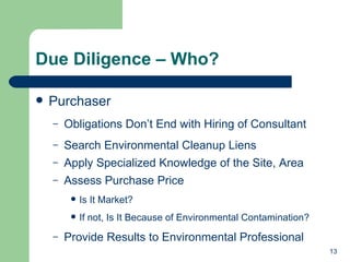 Due Diligence – Who? Purchaser Obligations Don’t End with Hiring of Consultant Search Environmental Cleanup Liens Apply Specialized Knowledge of the Site, Area Assess Purchase Price Is It Market? If not, Is It Because of Environmental Contamination? Provide Results to Environmental Professional 