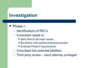 Investigation Phase I Identifications of REC’s Consultant needs to: Alert client to all major issues Be familiar with industry/industrial process Evaluate Phase II requirements Consultant has potential liabilities  Third party review – client attorney privileged 
