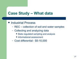 Case Study – What data Industrial Process REC – collection of soil and water samples Collecting and analyzing data State regulated sampling and analysis Informational assessment Cost differential - $5-10,000 