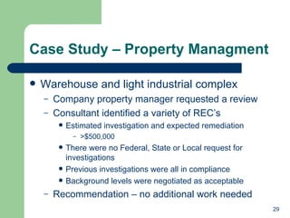 Case Study – Property Managment Warehouse and light industrial complex Company property manager requested a review Consultant identified a variety of REC’s Estimated investigation and expected remediation >$500,000 There were no Federal, State or Local request for investigations Previous investigations were all in compliance Background levels were negotiated as acceptable Recommendation – no additional work needed 
