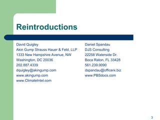 Reintroductions David Quigley Akin Gump Strauss Hauer & Feld, LLP 1333 New Hampshire Avenue, NW Washington, DC 20036 202.887.4339 [email_address] www.akingump.com   www.ClimateIntel.com Daniel Spandau DJS Consulting 22258 Waterside Dr. Boca Raton, FL 33428 561.239.0090 [email_address] www.PBSdocs.com   