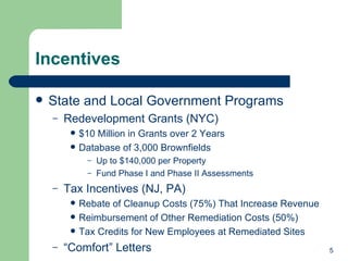Incentives State and Local Government Programs Redevelopment Grants (NYC) $10 Million in Grants over 2 Years Database of 3,000 Brownfields Up to $140,000 per Property Fund Phase I and Phase II Assessments Tax Incentives (NJ, PA) Rebate of Cleanup Costs (75%) That Increase Revenue Reimbursement of Other Remediation Costs (50%)  Tax Credits for New Employees at Remediated Sites “ Comfort” Letters 