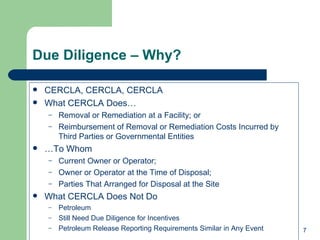 Due Diligence – Why? CERCLA, CERCLA, CERCLA What CERCLA Does… Removal or Remediation at a Facility; or Reimbursement of Removal or Remediation Costs Incurred by Third Parties or Governmental Entities … To Whom Current Owner or Operator; Owner or Operator at the Time of Disposal; Parties That Arranged for Disposal at the Site  What CERCLA Does Not Do Petroleum Still Need Due Diligence for Incentives Petroleum Release Reporting Requirements Similar in Any Event 
