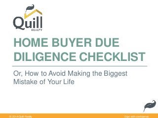 HOME BUYER DUE 
DILIGENCE CHECKLIST 
Or, How to Avoid Making the Biggest 
Mistake of Your Life 
© 2014 Quill Realty Sign with confidence. 
 