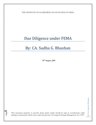 THE INSTITUTE OF CHARETRED ACCOUNTANTS OF INDIA




                       Due Diligence under FEMA

                         By: CA. Sudha G. Bhushan

                                              19th August, 2011




                                                                                                        BY: CA. Sudha G. Bhushan
0




       This document purports to provide check points which should be kept in consideration while
Page




       dealing in transactions which come under the preview of Foreign Exchange Management Act, 1999.
 