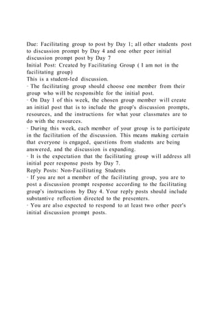 Due: Facilitating group to post by Day 1; all other students post
to discussion prompt by Day 4 and one other peer initial
discussion prompt post by Day 7
Initial Post: Created by Facilitating Group ( I am not in the
facilitating group)
This is a student-led discussion.
· The facilitating group should choose one member from their
group who will be responsible for the initial post.
· On Day 1 of this week, the chosen group member will create
an initial post that is to include the group's discussion prompts,
resources, and the instructions for what your classmates are to
do with the resources.
· During this week, each member of your group is to participate
in the facilitation of the discussion. This means making certain
that everyone is engaged, questions from students are being
answered, and the discussion is expanding.
· It is the expectation that the facilitating group will address all
initial peer response posts by Day 7.
Reply Posts: Non-Facilitating Students
· If you are not a member of the facilitating group, you are to
post a discussion prompt response according to the facilitating
group's instructions by Day 4. Your reply posts should include
substantive reflection directed to the presenters.
· You are also expected to respond to at least two other peer's
initial discussion prompt posts.
 