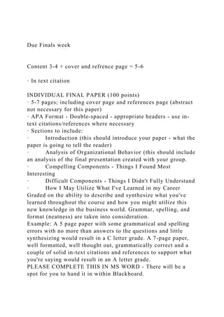 Due Finals week
Content 3-4 + cover and refrence page = 5-6
· In text citation
INDIVIDUAL FINAL PAPER (100 points)
· 5-7 pages; including cover page and references page (abstract
not necessary for this paper)
· APA Format - Double-spaced - appropriate headers - use in-
text citations/references where necessary
· Sections to include:
· Introduction (this should introduce your paper - what the
paper is going to tell the reader)
· Analysis of Organizational Behavior (this should include
an analysis of the final presentation created with your group.
· Compelling Components - Things I Found Most
Interesting
· Difficult Components - Things I Didn't Fully Understand
· How I May Utilize What I've Learned in my Career
Graded on the ability to describe and synthesize what you've
learned throughout the course and how you might utilize this
new knowledge in the business world. Grammar, spelling, and
format (neatness) are taken into consideration.
Example: A 5 page paper with some grammatical and spelling
errors with no more than answers to the questions and little
synthesizing would result in a C letter grade. A 7-page paper,
well formatted, well thought out, grammatically correct and a
couple of solid in-text citations and references to support what
you're saying would result in an A letter grade.
PLEASE COMPLETE THIS IN MS WORD - There will be a
spot for you to hand it in within Blackboard.
 