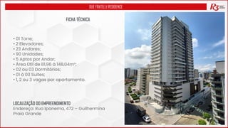 DUE FRATELLI RESIDENCE
FICHA TÉCNICA
• 01 Torre;
• 2 Elevadores;
• 23 Andares;
• 90 Unidades;
• 5 Aptos por Andar;
• Área Útil de 81,96 à 148,04m²;
• 02 ou 03 Dormitórios;
• 01 à 03 Suítes;
• 1, 2 ou 3 vagas por apartamento.
LOCALIZAÇÃO DO EMPREENDIMENTO
Endereço: Rua Ipanema, 472 – Guilhermina
Praia Grande
 