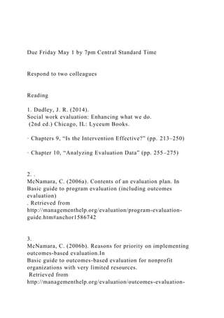Due Friday May 1 by 7pm Central Standard Time
Respond to two colleagues
Reading
1. Dudley, J. R. (2014).
Social work evaluation: Enhancing what we do.
(2nd ed.) Chicago, IL: Lyceum Books.
· Chapters 9, “Is the Intervention Effective?” (pp. 213–250)
· Chapter 10, “Analyzing Evaluation Data” (pp. 255–275)
2. .
McNamara, C. (2006a). Contents of an evaluation plan. In
Basic guide to program evaluation (including outcomes
evaluation)
. Retrieved from
http://managementhelp.org/evaluation/program-evaluation-
guide.htm#anchor1586742
3.
McNamara, C. (2006b). Reasons for priority on implementing
outcomes-based evaluation.In
Basic guide to outcomes-based evaluation for nonprofit
organizations with very limited resources.
Retrieved from
http://managementhelp.org/evaluation/outcomes-evaluation-
 