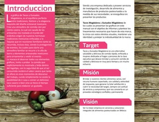 Introduccion 
La gráfica de Tacos y Guisados 
Magdalena, es el equilibrio perfecto 
entre tradiciones, folclore y la elegancia 
exquisita del diseño artesanal mexicano. 
Crea una atmosfera de comida cien por 
ciento casera, la cual con ayuda de las 
artesanías nos traslada al mundo del 
ecléctico origen de nuestras hermosas 
tradiciones mexicanas enfocadas a la 
Taquiza que en reuniones familiares tanto es 
recurrida, incluso ésta, siendo la protagonista 
de eventos, los cuales para darle una 
atmosfera familiar se recurre a la olla de 
barro y elementos artesanales mexicanos 
para ornamentar y vestir el evento. 
La maraca al observar todos sus elementos 
gráficos, invita a probar la comida que 
explícitamente es mostrada y leída dentro 
del logotipo, con la seguridad de que al ser 
consumida recibirá el sabor casero que tanto 
se añora en esos momentos de descanso 
del trabajo, cundo simplemente no existe la 
posibilidad de ir casa a comer un delicioso 
taco casero o bien sino se tiene el tiempo 
suficiente para elaborar un gustado. 
Siendo una empresa dedicada a proveer servicios 
de investigación, desarrollo de alimentos y 
manufactura de productos pasteurizados a la 
medida de sus necesidades. se enorgullece en 
presentar los productos: 
Tacos Magdalena y Guisados Magdalena de 
los cuales se presentan los graficos en este 
manual con el objetivo de informar y plantear los 
lineamientos necesarios que hacen de esta marca, 
la única con estos elemtos visuales, mantener una 
identidad y protejer la individualidad de la marca. 
Target 
Tacos y Guisados Magdalena es una alternativa 
saludable y deliciosa de comida rápida, enfocada a 
mujeres dedicadas al hogar y personas de la clase 
ejecutiva que desean brindar y consumir comida de 
calidad y deliciosa en muy poco tiempo y sin mucho 
esfuerzo. 
Misión 
Brindar a nuestros clientes alimentos sanos, con 
recurso humano capacitado, con calidad y velocidad 
de respuesta, para generar la total satisfacción y 
cubrir la necesidad del target, siempre con actitud 
de servicio y compromiso, que nos convierta en un 
provedor estratégico confiable y permanente 
Visión 
Ser la mejor empresa en servicios y soluciones 
integrales de alimentos pasteurizados en México. 
4 5 
 