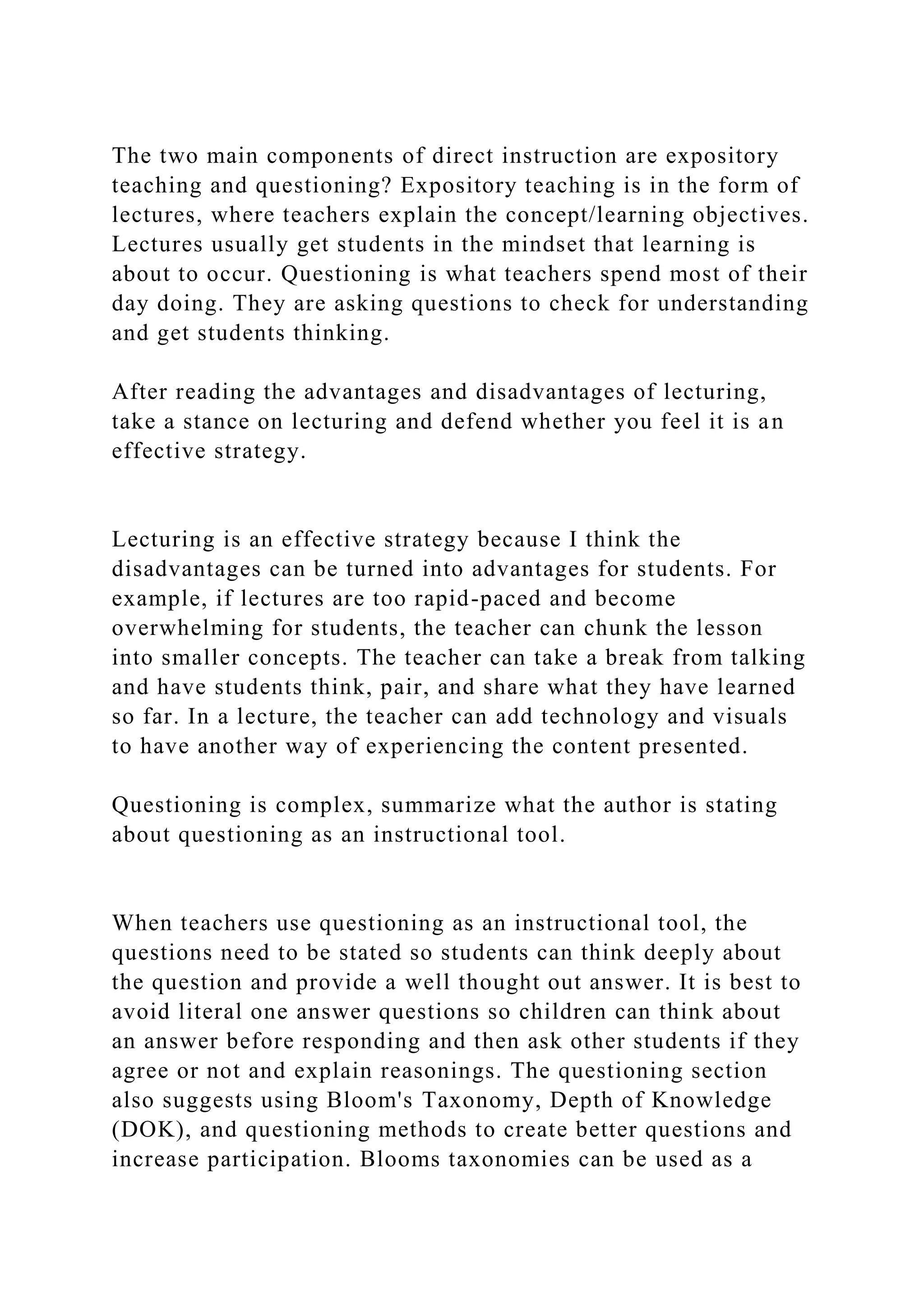 The two main components of direct instruction are expository
teaching and questioning? Expository teaching is in the form of
lectures, where teachers explain the concept/learning objectives.
Lectures usually get students in the mindset that learning is
about to occur. Questioning is what teachers spend most of their
day doing. They are asking questions to check for understanding
and get students thinking.
After reading the advantages and disadvantages of lecturing,
take a stance on lecturing and defend whether you feel it is an
effective strategy.
Lecturing is an effective strategy because I think the
disadvantages can be turned into advantages for students. For
example, if lectures are too rapid-paced and become
overwhelming for students, the teacher can chunk the lesson
into smaller concepts. The teacher can take a break from talking
and have students think, pair, and share what they have learned
so far. In a lecture, the teacher can add technology and visuals
to have another way of experiencing the content presented.
Questioning is complex, summarize what the author is stating
about questioning as an instructional tool.
When teachers use questioning as an instructional tool, the
questions need to be stated so students can think deeply about
the question and provide a well thought out answer. It is best to
avoid literal one answer questions so children can think about
an answer before responding and then ask other students if they
agree or not and explain reasonings. The questioning section
also suggests using Bloom's Taxonomy, Depth of Knowledge
(DOK), and questioning methods to create better questions and
increase participation. Blooms taxonomies can be used as a
 