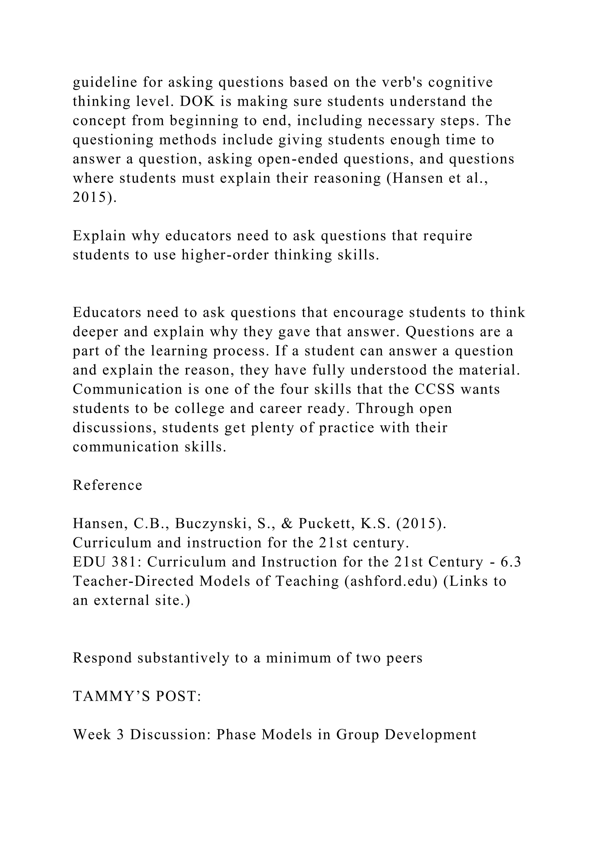 guideline for asking questions based on the verb's cognitive
thinking level. DOK is making sure students understand the
concept from beginning to end, including necessary steps. The
questioning methods include giving students enough time to
answer a question, asking open-ended questions, and questions
where students must explain their reasoning (Hansen et al.,
2015).
Explain why educators need to ask questions that require
students to use higher-order thinking skills.
Educators need to ask questions that encourage students to think
deeper and explain why they gave that answer. Questions are a
part of the learning process. If a student can answer a question
and explain the reason, they have fully understood the material.
Communication is one of the four skills that the CCSS wants
students to be college and career ready. Through open
discussions, students get plenty of practice with their
communication skills.
Reference
Hansen, C.B., Buczynski, S., & Puckett, K.S. (2015).
Curriculum and instruction for the 21st century.
EDU 381: Curriculum and Instruction for the 21st Century - 6.3
Teacher-Directed Models of Teaching (ashford.edu) (Links to
an external site.)
Respond substantively to a minimum of two peers
TAMMY’S POST:
Week 3 Discussion: Phase Models in Group Development
 