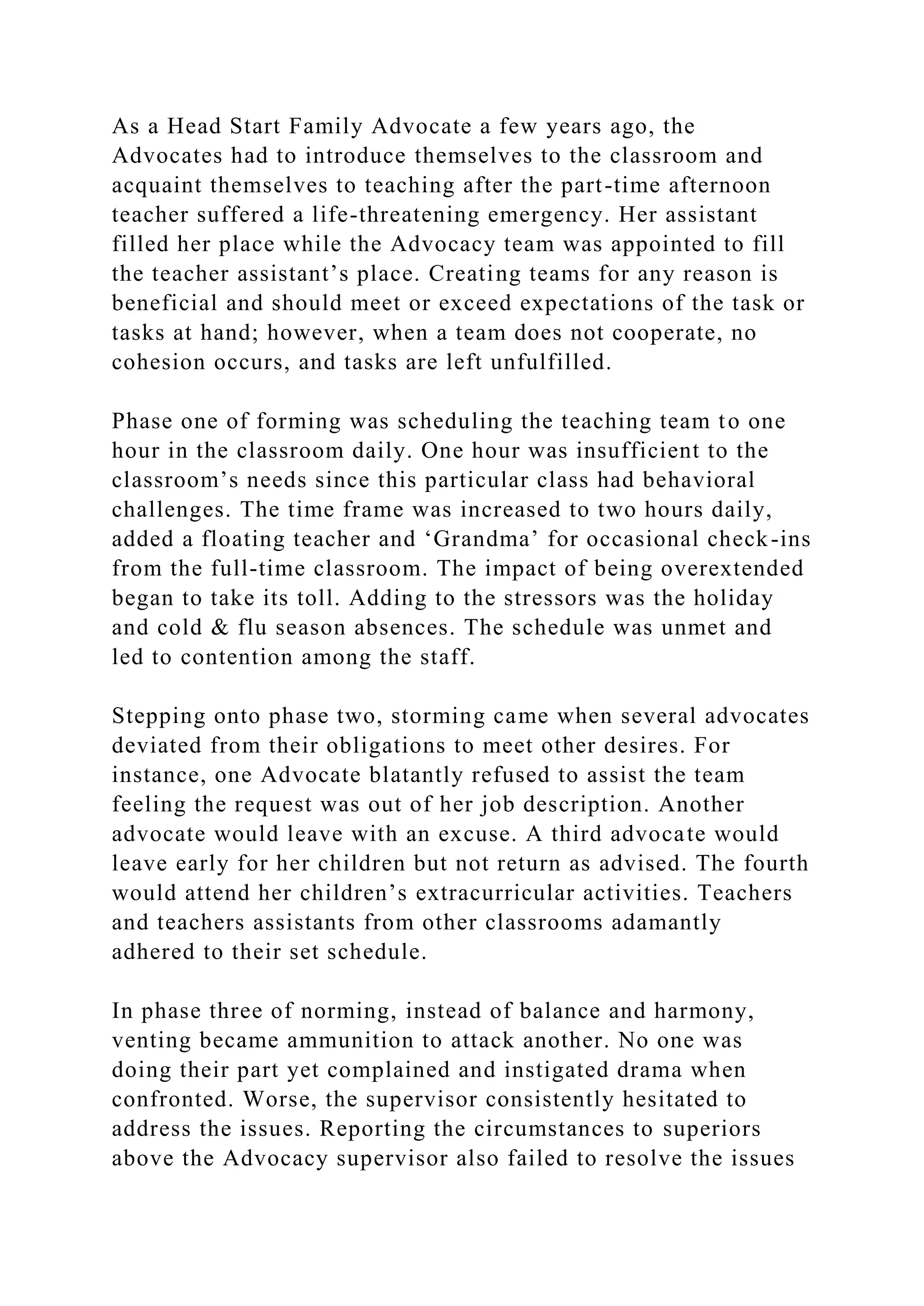 As a Head Start Family Advocate a few years ago, the
Advocates had to introduce themselves to the classroom and
acquaint themselves to teaching after the part-time afternoon
teacher suffered a life-threatening emergency. Her assistant
filled her place while the Advocacy team was appointed to fill
the teacher assistant’s place. Creating teams for any reason is
beneficial and should meet or exceed expectations of the task or
tasks at hand; however, when a team does not cooperate, no
cohesion occurs, and tasks are left unfulfilled.
Phase one of forming was scheduling the teaching team to one
hour in the classroom daily. One hour was insufficient to the
classroom’s needs since this particular class had behavioral
challenges. The time frame was increased to two hours daily,
added a floating teacher and ‘Grandma’ for occasional check-ins
from the full-time classroom. The impact of being overextended
began to take its toll. Adding to the stressors was the holiday
and cold & flu season absences. The schedule was unmet and
led to contention among the staff.
Stepping onto phase two, storming came when several advocates
deviated from their obligations to meet other desires. For
instance, one Advocate blatantly refused to assist the team
feeling the request was out of her job description. Another
advocate would leave with an excuse. A third advocate would
leave early for her children but not return as advised. The fourth
would attend her children’s extracurricular activities. Teachers
and teachers assistants from other classrooms adamantly
adhered to their set schedule.
In phase three of norming, instead of balance and harmony,
venting became ammunition to attack another. No one was
doing their part yet complained and instigated drama when
confronted. Worse, the supervisor consistently hesitated to
address the issues. Reporting the circumstances to superiors
above the Advocacy supervisor also failed to resolve the issues
 