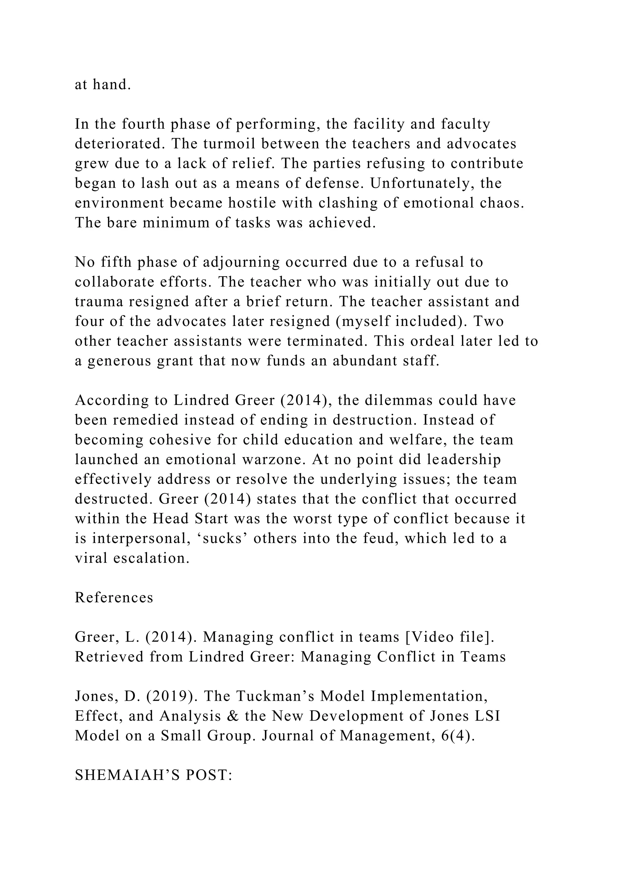 at hand.
In the fourth phase of performing, the facility and faculty
deteriorated. The turmoil between the teachers and advocates
grew due to a lack of relief. The parties refusing to contribute
began to lash out as a means of defense. Unfortunately, the
environment became hostile with clashing of emotional chaos.
The bare minimum of tasks was achieved.
No fifth phase of adjourning occurred due to a refusal to
collaborate efforts. The teacher who was initially out due to
trauma resigned after a brief return. The teacher assistant and
four of the advocates later resigned (myself included). Two
other teacher assistants were terminated. This ordeal later led to
a generous grant that now funds an abundant staff.
According to Lindred Greer (2014), the dilemmas could have
been remedied instead of ending in destruction. Instead of
becoming cohesive for child education and welfare, the team
launched an emotional warzone. At no point did leadership
effectively address or resolve the underlying issues; the team
destructed. Greer (2014) states that the conflict that occurred
within the Head Start was the worst type of conflict because it
is interpersonal, ‘sucks’ others into the feud, which led to a
viral escalation.
References
Greer, L. (2014). Managing conflict in teams [Video file].
Retrieved from Lindred Greer: Managing Conflict in Teams
Jones, D. (2019). The Tuckman’s Model Implementation,
Effect, and Analysis & the New Development of Jones LSI
Model on a Small Group. Journal of Management, 6(4).
SHEMAIAH’S POST:
 