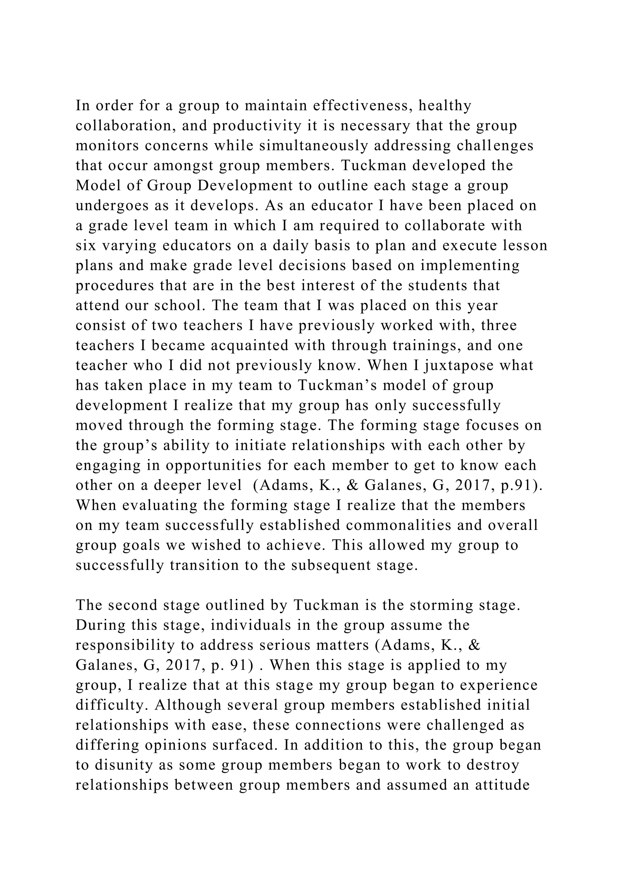 In order for a group to maintain effectiveness, healthy
collaboration, and productivity it is necessary that the group
monitors concerns while simultaneously addressing challenges
that occur amongst group members. Tuckman developed the
Model of Group Development to outline each stage a group
undergoes as it develops. As an educator I have been placed on
a grade level team in which I am required to collaborate with
six varying educators on a daily basis to plan and execute lesson
plans and make grade level decisions based on implementing
procedures that are in the best interest of the students that
attend our school. The team that I was placed on this year
consist of two teachers I have previously worked with, three
teachers I became acquainted with through trainings, and one
teacher who I did not previously know. When I juxtapose what
has taken place in my team to Tuckman’s model of group
development I realize that my group has only successfully
moved through the forming stage. The forming stage focuses on
the group’s ability to initiate relationships with each other by
engaging in opportunities for each member to get to know each
other on a deeper level (Adams, K., & Galanes, G, 2017, p.91).
When evaluating the forming stage I realize that the members
on my team successfully established commonalities and overall
group goals we wished to achieve. This allowed my group to
successfully transition to the subsequent stage.
The second stage outlined by Tuckman is the storming stage.
During this stage, individuals in the group assume the
responsibility to address serious matters (Adams, K., &
Galanes, G, 2017, p. 91) . When this stage is applied to my
group, I realize that at this stage my group began to experience
difficulty. Although several group members established initial
relationships with ease, these connections were challenged as
differing opinions surfaced. In addition to this, the group began
to disunity as some group members began to work to destroy
relationships between group members and assumed an attitude
 