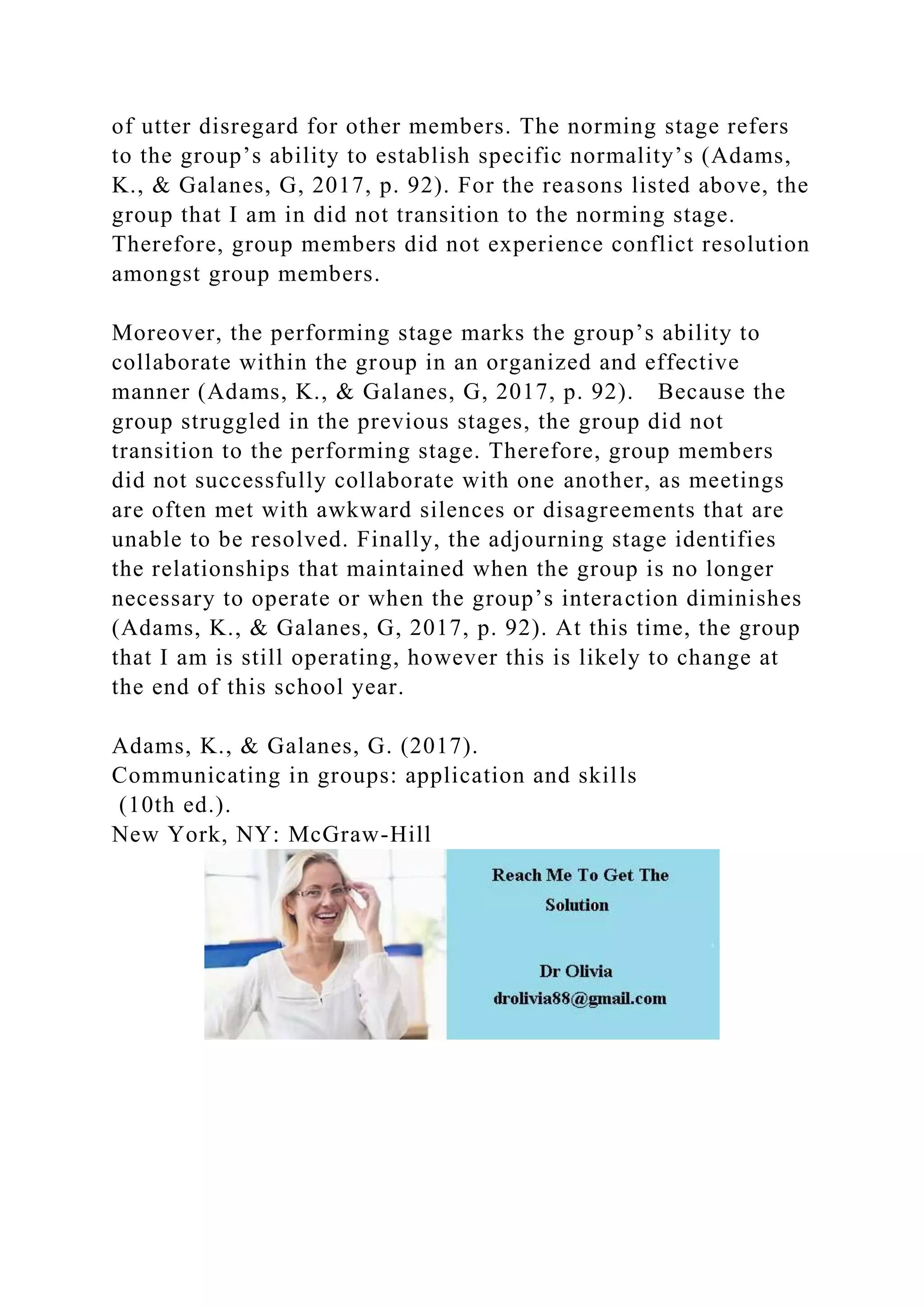 of utter disregard for other members. The norming stage refers
to the group’s ability to establish specific normality’s (Adams,
K., & Galanes, G, 2017, p. 92). For the reasons listed above, the
group that I am in did not transition to the norming stage.
Therefore, group members did not experience conflict resolution
amongst group members.
Moreover, the performing stage marks the group’s ability to
collaborate within the group in an organized and effective
manner (Adams, K., & Galanes, G, 2017, p. 92). Because the
group struggled in the previous stages, the group did not
transition to the performing stage. Therefore, group members
did not successfully collaborate with one another, as meetings
are often met with awkward silences or disagreements that are
unable to be resolved. Finally, the adjourning stage identifies
the relationships that maintained when the group is no longer
necessary to operate or when the group’s interaction diminishes
(Adams, K., & Galanes, G, 2017, p. 92). At this time, the group
that I am is still operating, however this is likely to change at
the end of this school year.
Adams, K., & Galanes, G. (2017).
Communicating in groups: application and skills
(10th ed.).
New York, NY: McGraw-Hill
 