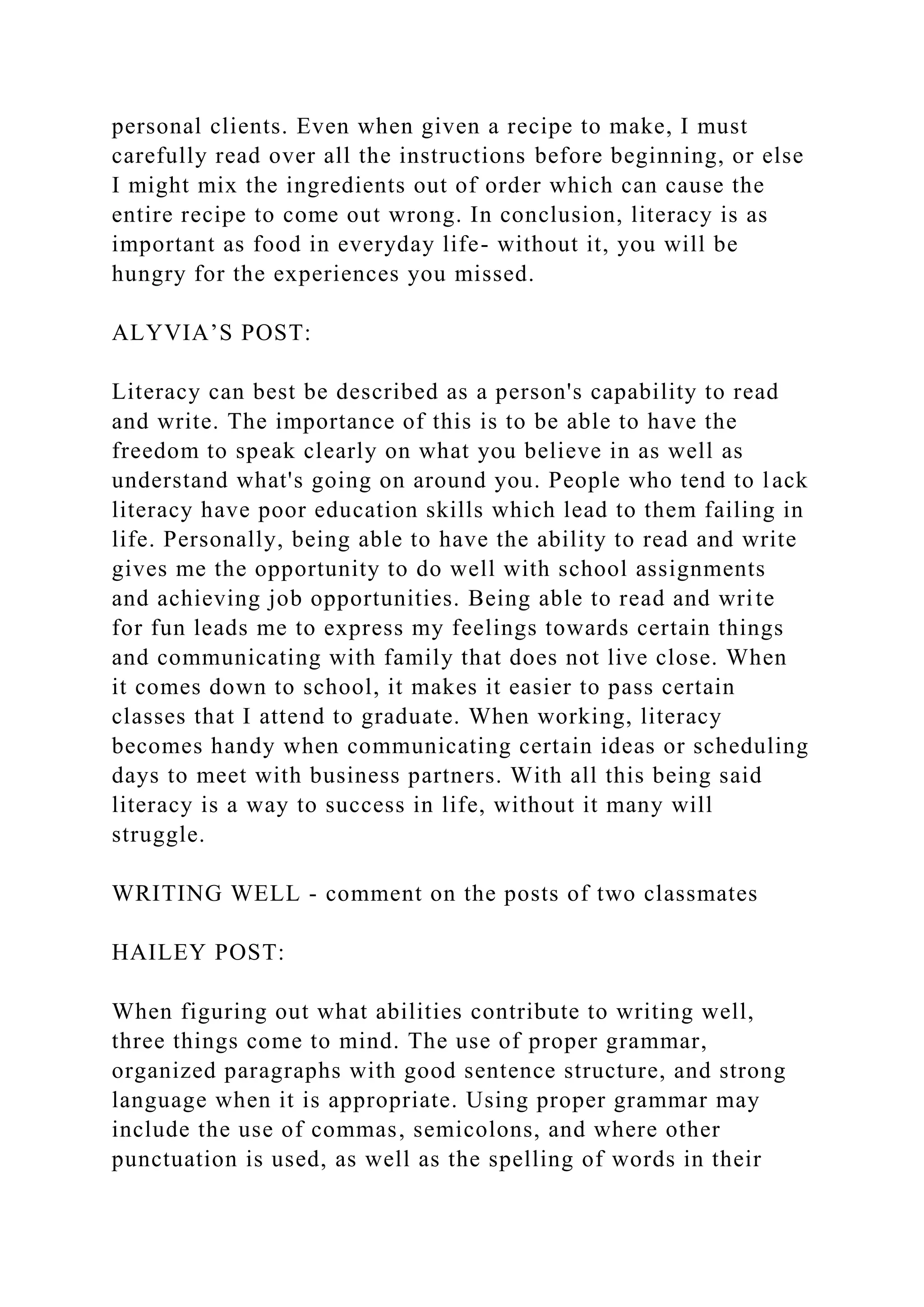 personal clients. Even when given a recipe to make, I must
carefully read over all the instructions before beginning, or else
I might mix the ingredients out of order which can cause the
entire recipe to come out wrong. In conclusion, literacy is as
important as food in everyday life- without it, you will be
hungry for the experiences you missed.
ALYVIA’S POST:
Literacy can best be described as a person's capability to read
and write. The importance of this is to be able to have the
freedom to speak clearly on what you believe in as well as
understand what's going on around you. People who tend to lack
literacy have poor education skills which lead to them failing in
life. Personally, being able to have the ability to read and write
gives me the opportunity to do well with school assignments
and achieving job opportunities. Being able to read and write
for fun leads me to express my feelings towards certain things
and communicating with family that does not live close. When
it comes down to school, it makes it easier to pass certain
classes that I attend to graduate. When working, literacy
becomes handy when communicating certain ideas or scheduling
days to meet with business partners. With all this being said
literacy is a way to success in life, without it many will
struggle.
WRITING WELL - comment on the posts of two classmates
HAILEY POST:
When figuring out what abilities contribute to writing well,
three things come to mind. The use of proper grammar,
organized paragraphs with good sentence structure, and strong
language when it is appropriate. Using proper grammar may
include the use of commas, semicolons, and where other
punctuation is used, as well as the spelling of words in their
 