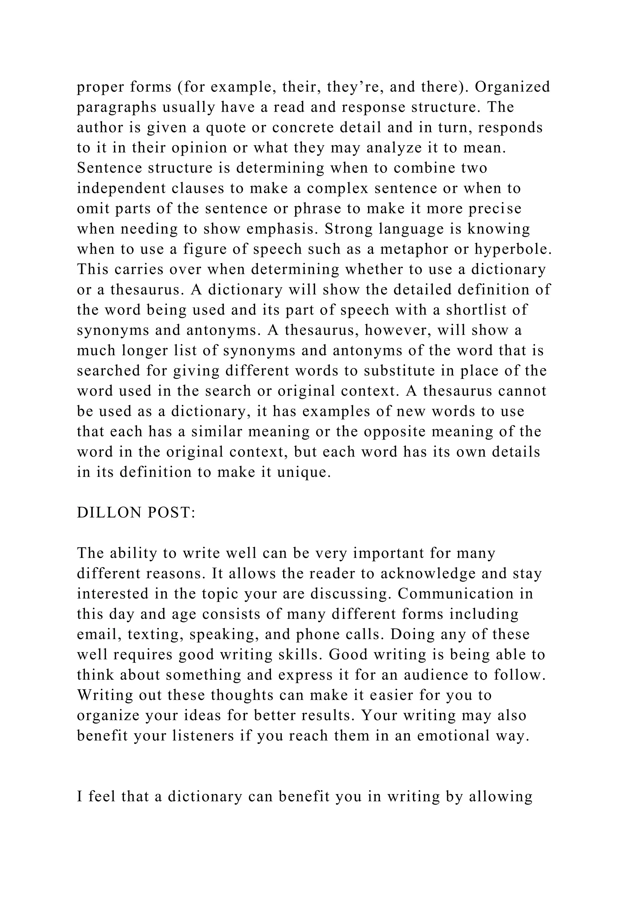 proper forms (for example, their, they’re, and there). Organized
paragraphs usually have a read and response structure. The
author is given a quote or concrete detail and in turn, responds
to it in their opinion or what they may analyze it to mean.
Sentence structure is determining when to combine two
independent clauses to make a complex sentence or when to
omit parts of the sentence or phrase to make it more precise
when needing to show emphasis. Strong language is knowing
when to use a figure of speech such as a metaphor or hyperbole.
This carries over when determining whether to use a dictionary
or a thesaurus. A dictionary will show the detailed definition of
the word being used and its part of speech with a shortlist of
synonyms and antonyms. A thesaurus, however, will show a
much longer list of synonyms and antonyms of the word that is
searched for giving different words to substitute in place of the
word used in the search or original context. A thesaurus cannot
be used as a dictionary, it has examples of new words to use
that each has a similar meaning or the opposite meaning of the
word in the original context, but each word has its own details
in its definition to make it unique.
DILLON POST:
The ability to write well can be very important for many
different reasons. It allows the reader to acknowledge and stay
interested in the topic your are discussing. Communication in
this day and age consists of many different forms including
email, texting, speaking, and phone calls. Doing any of these
well requires good writing skills. Good writing is being able to
think about something and express it for an audience to follow.
Writing out these thoughts can make it easier for you to
organize your ideas for better results. Your writing may also
benefit your listeners if you reach them in an emotional way.
I feel that a dictionary can benefit you in writing by allowing
 