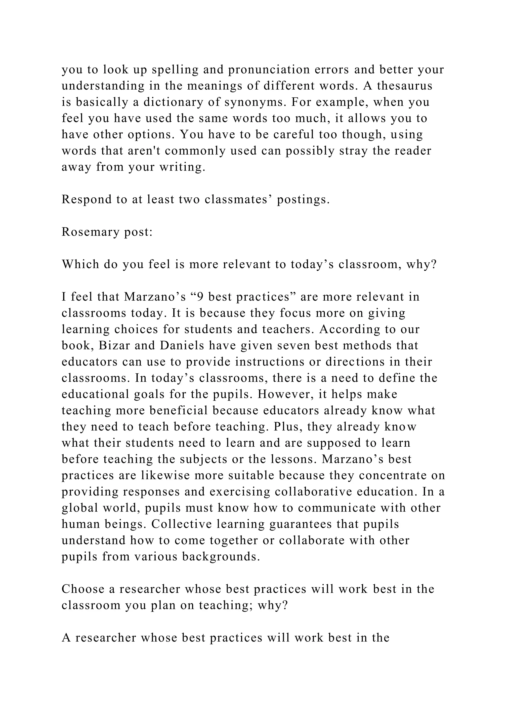 you to look up spelling and pronunciation errors and better your
understanding in the meanings of different words. A thesaurus
is basically a dictionary of synonyms. For example, when you
feel you have used the same words too much, it allows you to
have other options. You have to be careful too though, using
words that aren't commonly used can possibly stray the reader
away from your writing.
Respond to at least two classmates’ postings.
Rosemary post:
Which do you feel is more relevant to today’s classroom, why?
I feel that Marzano’s “9 best practices” are more relevant in
classrooms today. It is because they focus more on giving
learning choices for students and teachers. According to our
book, Bizar and Daniels have given seven best methods that
educators can use to provide instructions or directions in their
classrooms. In today’s classrooms, there is a need to define the
educational goals for the pupils. However, it helps make
teaching more beneficial because educators already know what
they need to teach before teaching. Plus, they already know
what their students need to learn and are supposed to learn
before teaching the subjects or the lessons. Marzano’s best
practices are likewise more suitable because they concentrate on
providing responses and exercising collaborative education. In a
global world, pupils must know how to communicate with other
human beings. Collective learning guarantees that pupils
understand how to come together or collaborate with other
pupils from various backgrounds.
Choose a researcher whose best practices will work best in the
classroom you plan on teaching; why?
A researcher whose best practices will work best in the
 