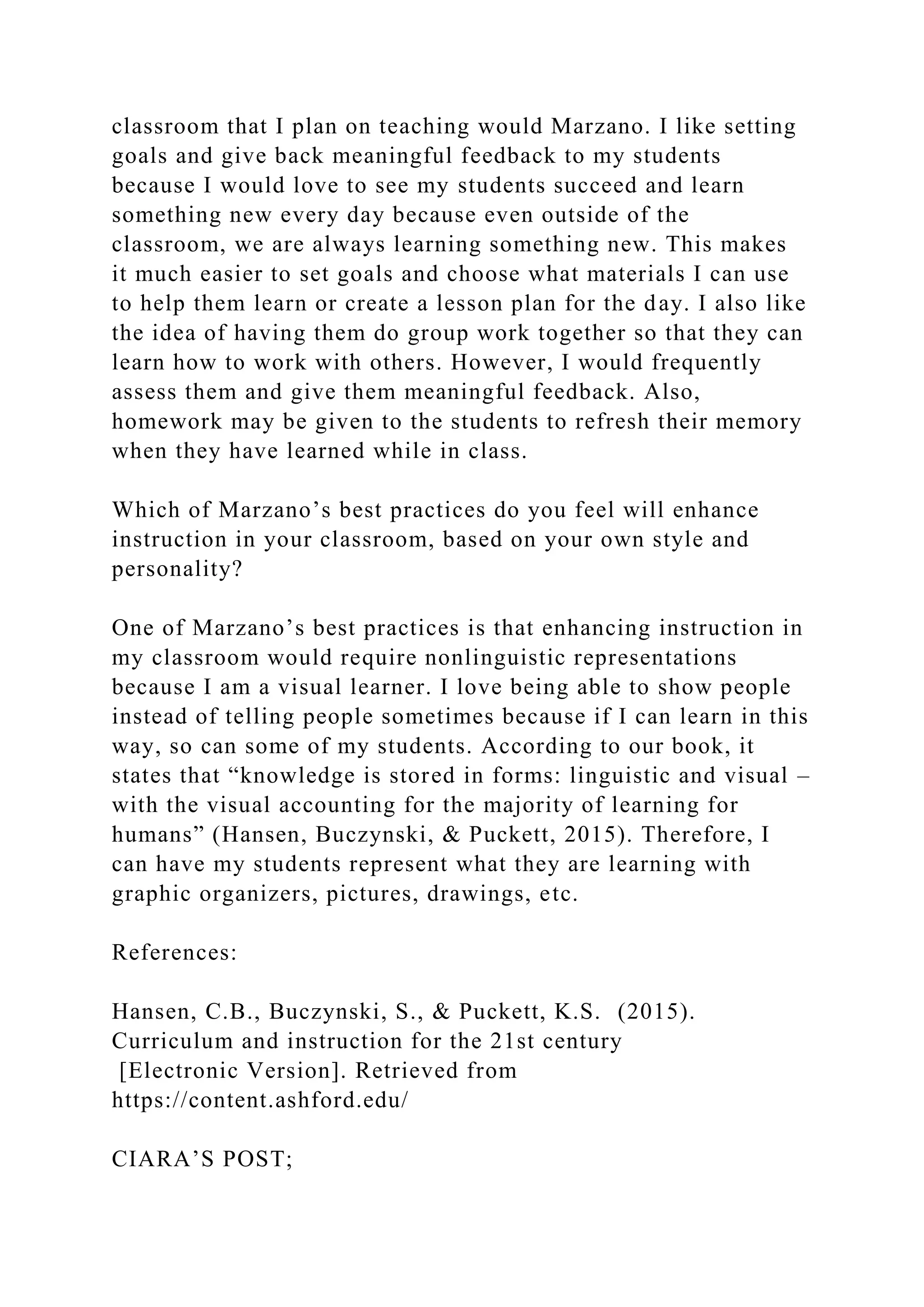 classroom that I plan on teaching would Marzano. I like setting
goals and give back meaningful feedback to my students
because I would love to see my students succeed and learn
something new every day because even outside of the
classroom, we are always learning something new. This makes
it much easier to set goals and choose what materials I can use
to help them learn or create a lesson plan for the day. I also like
the idea of having them do group work together so that they can
learn how to work with others. However, I would frequently
assess them and give them meaningful feedback. Also,
homework may be given to the students to refresh their memory
when they have learned while in class.
Which of Marzano’s best practices do you feel will enhance
instruction in your classroom, based on your own style and
personality?
One of Marzano’s best practices is that enhancing instruction in
my classroom would require nonlinguistic representations
because I am a visual learner. I love being able to show people
instead of telling people sometimes because if I can learn in this
way, so can some of my students. According to our book, it
states that “knowledge is stored in forms: linguistic and visual –
with the visual accounting for the majority of learning for
humans” (Hansen, Buczynski, & Puckett, 2015). Therefore, I
can have my students represent what they are learning with
graphic organizers, pictures, drawings, etc.
References:
Hansen, C.B., Buczynski, S., & Puckett, K.S. (2015).
Curriculum and instruction for the 21st century
[Electronic Version]. Retrieved from
https://content.ashford.edu/
CIARA’S POST;
 