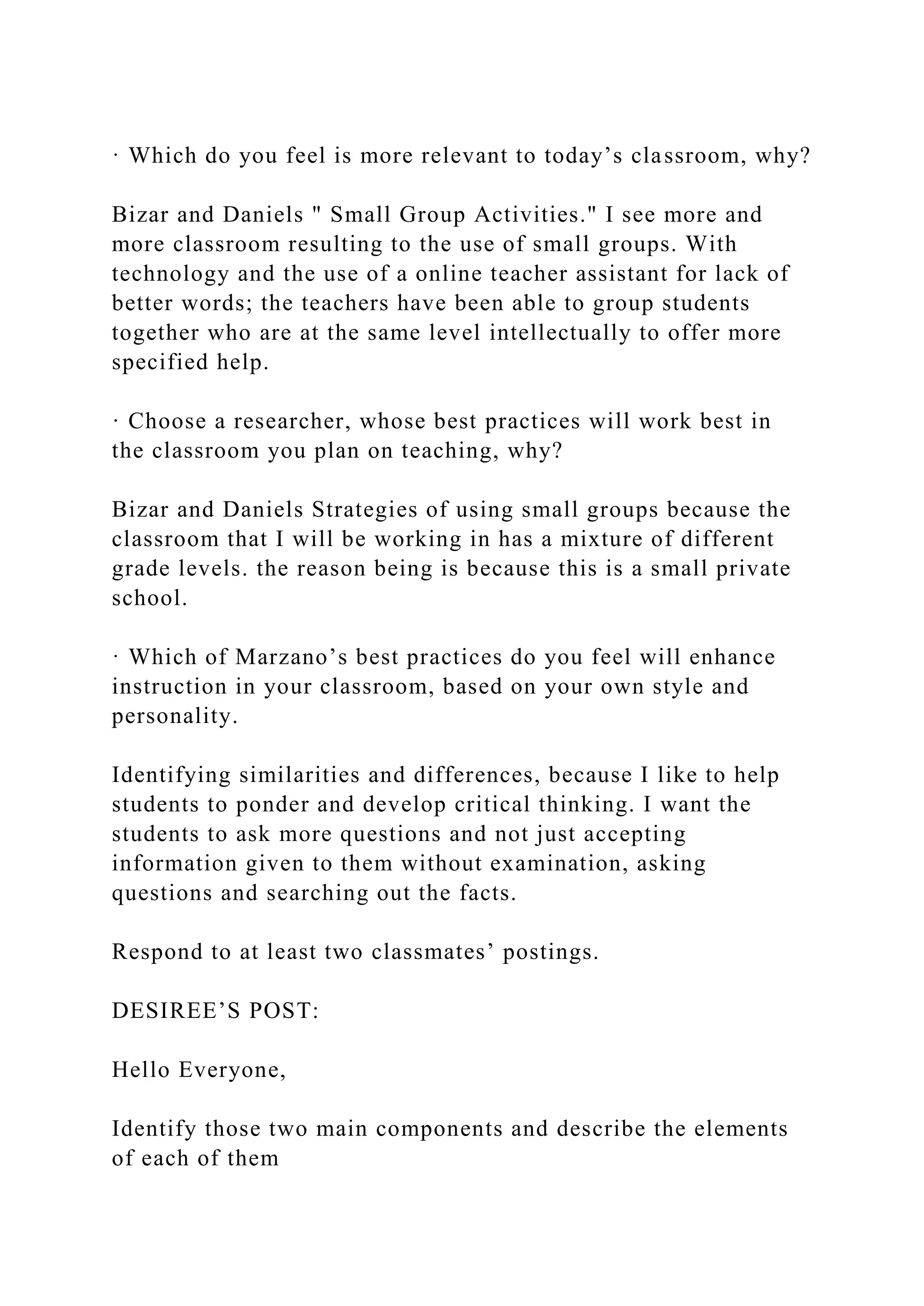 · Which do you feel is more relevant to today’s classroom, why?
Bizar and Daniels " Small Group Activities." I see more and
more classroom resulting to the use of small groups. With
technology and the use of a online teacher assistant for lack of
better words; the teachers have been able to group students
together who are at the same level intellectually to offer more
specified help.
· Choose a researcher, whose best practices will work best in
the classroom you plan on teaching, why?
Bizar and Daniels Strategies of using small groups because the
classroom that I will be working in has a mixture of different
grade levels. the reason being is because this is a small private
school.
· Which of Marzano’s best practices do you feel will enhance
instruction in your classroom, based on your own style and
personality.
Identifying similarities and differences, because I like to help
students to ponder and develop critical thinking. I want the
students to ask more questions and not just accepting
information given to them without examination, asking
questions and searching out the facts.
Respond to at least two classmates’ postings.
DESIREE’S POST:
Hello Everyone,
Identify those two main components and describe the elements
of each of them
 