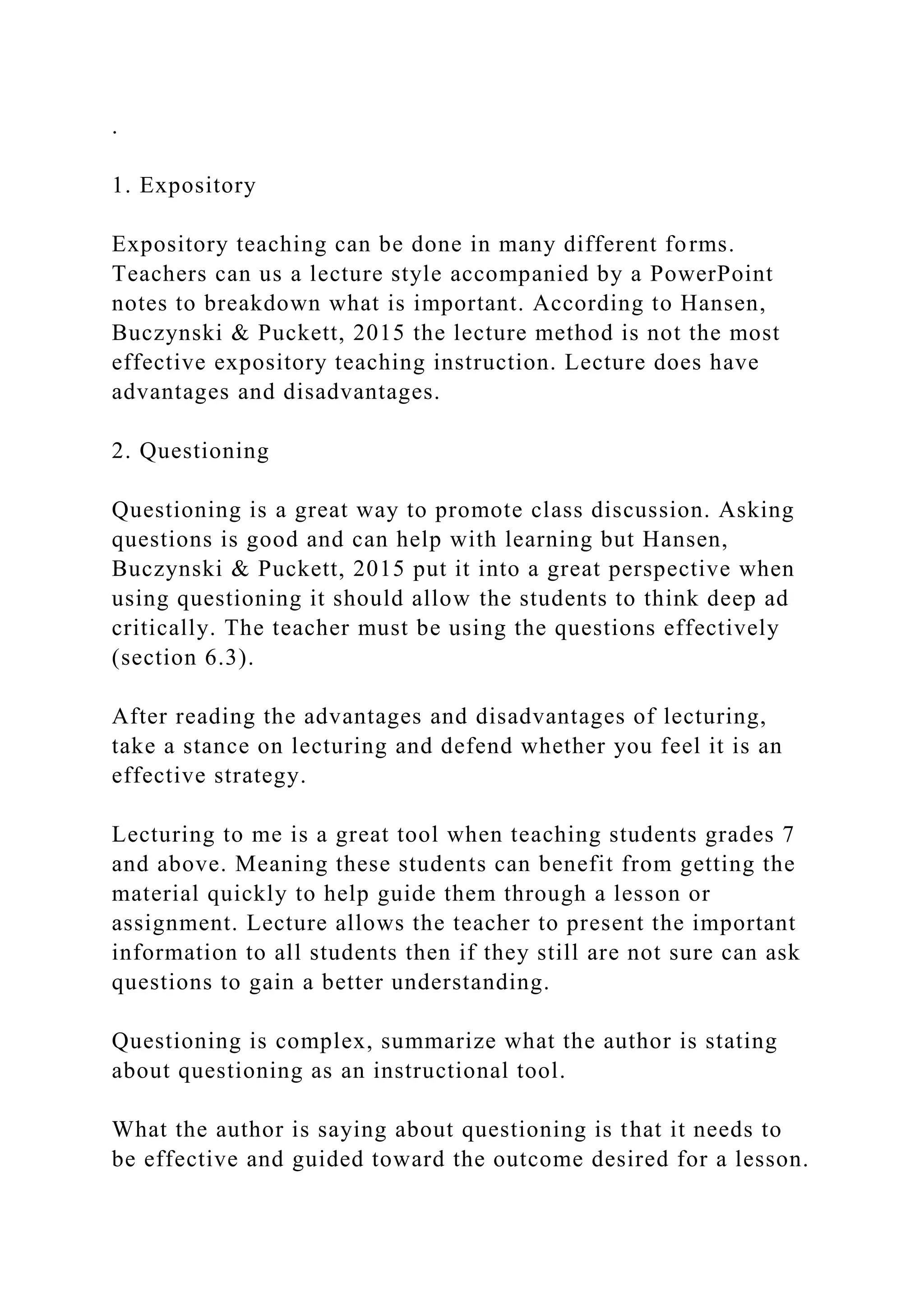 .
1. Expository
Expository teaching can be done in many different forms.
Teachers can us a lecture style accompanied by a PowerPoint
notes to breakdown what is important. According to Hansen,
Buczynski & Puckett, 2015 the lecture method is not the most
effective expository teaching instruction. Lecture does have
advantages and disadvantages.
2. Questioning
Questioning is a great way to promote class discussion. Asking
questions is good and can help with learning but Hansen,
Buczynski & Puckett, 2015 put it into a great perspective when
using questioning it should allow the students to think deep ad
critically. The teacher must be using the questions effectively
(section 6.3).
After reading the advantages and disadvantages of lecturing,
take a stance on lecturing and defend whether you feel it is an
effective strategy.
Lecturing to me is a great tool when teaching students grades 7
and above. Meaning these students can benefit from getting the
material quickly to help guide them through a lesson or
assignment. Lecture allows the teacher to present the important
information to all students then if they still are not sure can ask
questions to gain a better understanding.
Questioning is complex, summarize what the author is stating
about questioning as an instructional tool.
What the author is saying about questioning is that it needs to
be effective and guided toward the outcome desired for a lesson.
 