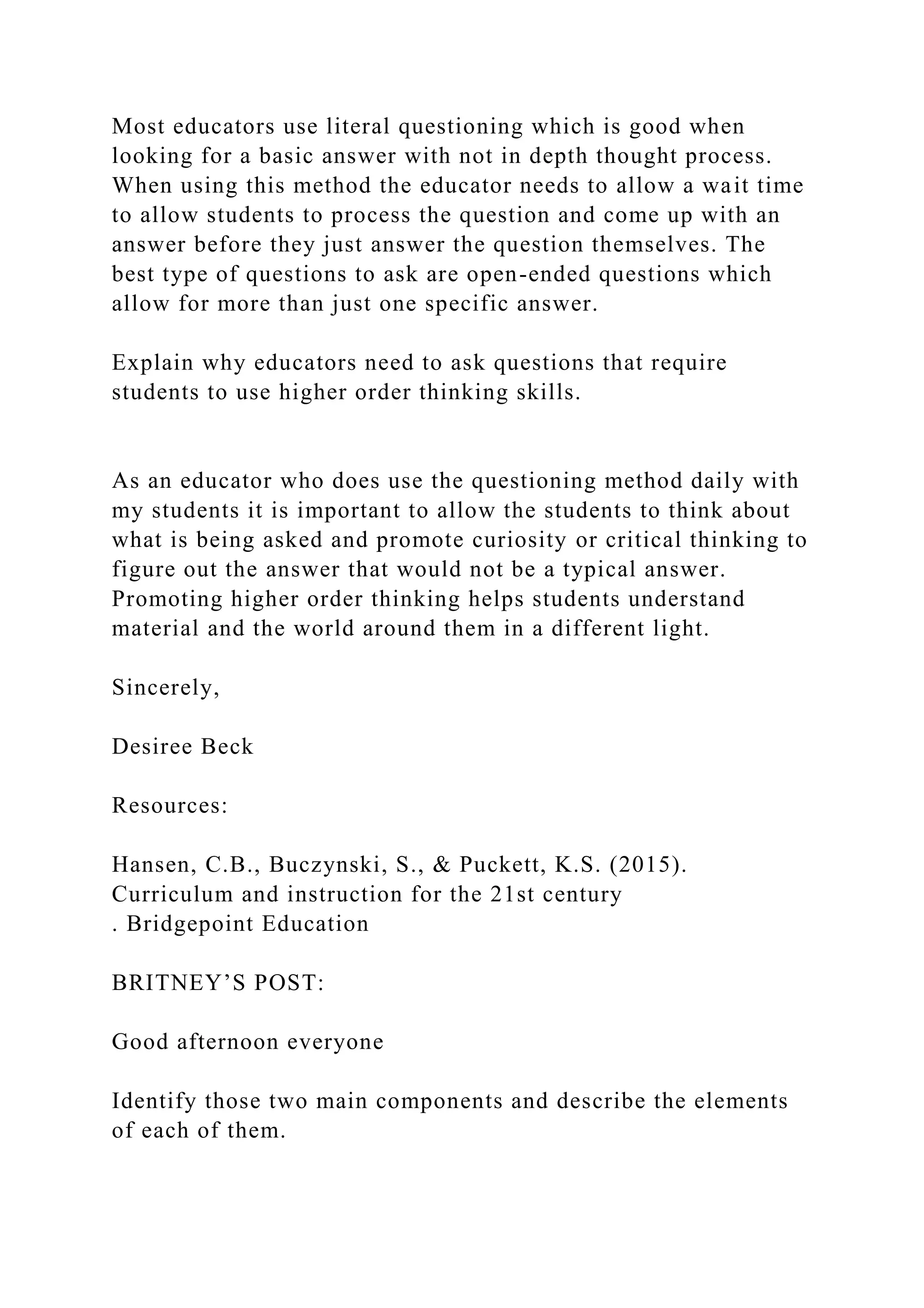 Most educators use literal questioning which is good when
looking for a basic answer with not in depth thought process.
When using this method the educator needs to allow a wait time
to allow students to process the question and come up with an
answer before they just answer the question themselves. The
best type of questions to ask are open-ended questions which
allow for more than just one specific answer.
Explain why educators need to ask questions that require
students to use higher order thinking skills.
As an educator who does use the questioning method daily with
my students it is important to allow the students to think about
what is being asked and promote curiosity or critical thinking to
figure out the answer that would not be a typical answer.
Promoting higher order thinking helps students understand
material and the world around them in a different light.
Sincerely,
Desiree Beck
Resources:
Hansen, C.B., Buczynski, S., & Puckett, K.S. (2015).
Curriculum and instruction for the 21st century
. Bridgepoint Education
BRITNEY’S POST:
Good afternoon everyone
Identify those two main components and describe the elements
of each of them.
 