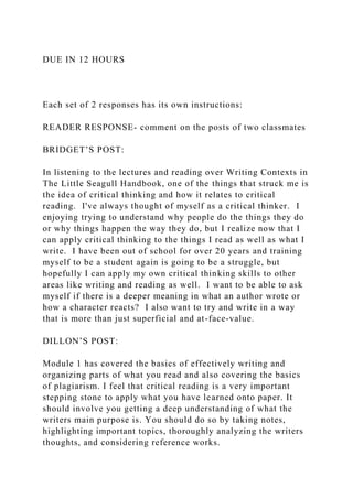 DUE IN 12 HOURS
Each set of 2 responses has its own instructions:
READER RESPONSE- comment on the posts of two classmates
BRIDGET’S POST:
In listening to the lectures and reading over Writing Contexts in
The Little Seagull Handbook, one of the things that struck me is
the idea of critical thinking and how it relates to critical
reading. I've always thought of myself as a critical thinker. I
enjoying trying to understand why people do the things they do
or why things happen the way they do, but I realize now that I
can apply critical thinking to the things I read as well as what I
write. I have been out of school for over 20 years and training
myself to be a student again is going to be a struggle, but
hopefully I can apply my own critical thinking skills to other
areas like writing and reading as well. I want to be able to ask
myself if there is a deeper meaning in what an author wrote or
how a character reacts? I also want to try and write in a way
that is more than just superficial and at-face-value.
DILLON’S POST:
Module 1 has covered the basics of effectively writing and
organizing parts of what you read and also covering the basics
of plagiarism. I feel that critical reading is a very important
stepping stone to apply what you have learned onto paper. It
should involve you getting a deep understanding of what the
writers main purpose is. You should do so by taking notes,
highlighting important topics, thoroughly analyzing the writers
thoughts, and considering reference works.
 