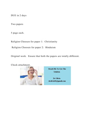 DUE in 2 days
Two papers
5 page each.
Religion Choosen for paper 1: Christianity
Religion Choosen for paper 2: Hinduism
Original work. Ensure that both the papers are totally different.
Check attachment.
 
