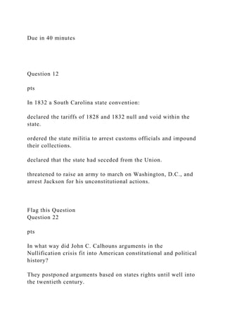 Due in 40 minutes
Question 12
pts
In 1832 a South Carolina state convention:
declared the tariffs of 1828 and 1832 null and void within the
state.
ordered the state militia to arrest customs officials and impound
their collections.
declared that the state had seceded from the Union.
threatened to raise an army to march on Washington, D.C., and
arrest Jackson for his unconstitutional actions.
Flag this Question
Question 22
pts
In what way did John C. Calhouns arguments in the
Nullification crisis fit into American constitutional and political
history?
They postponed arguments based on states rights until well into
the twentieth century.
 