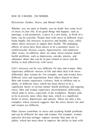 DUE IN 5 HOURS 250 WORDS
Discussion: Gender, Stress, and Mental Health
Whether you are male or female, you no doubt face some level
of stress in your life. Even good things that happen, such as
marriage, a job promotion, a move to a new home, or birth of a
baby, can be stressful. People deal with stress in different ways.
Some handle life stressors in positive and healthy ways, while
others allow stressors to impact their health. The damaging
effects of stress have been shown to be a potential factor i n
cardiovascular disease, cancer, hypertension, and numerous
other issues. In addition, there are many stress-related mental
health problems, such as depression, suicide, anxiety, and
substance abuse that can be in part related to stress and the
ability to deal effectively with stress.
Life's stressors can be very different for men and women. Men
experience different stresses in life and often deal with stress
differently than women do. For example, men and women have
different roles and expectations from others placed on them.
Men and women experience violence, both as children and as
adults, at different rates, which has been shown to be a
significant factor in serious mental health problems and ongoing
stress. Men and women experience discrimination differently,
which adds to stress, especially in the workplace. Women tend
to be in poverty more often than men, which is a significant
factor in stress, depression, and anxiety. These are only a few
examples where research suggests that the stress factors for men
and women are different.
Other factors contribute to stress and resulting health problems
and can be different for men and women. For example, women
typically develop stronger support systems than men do as
adults, which has been show to improve the ability to deal with
 
