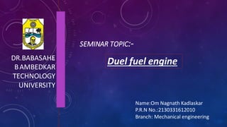 SEMINAR TOPIC:-
DR.BABASAHE
BAMBEDKAR
TECHNOLOGY
UNIVERSITY
Duel fuel engine
Name:Om Nagnath Kadlaskar
P.R.N No.:2130331612010
Branch: Mechanical engineering
 