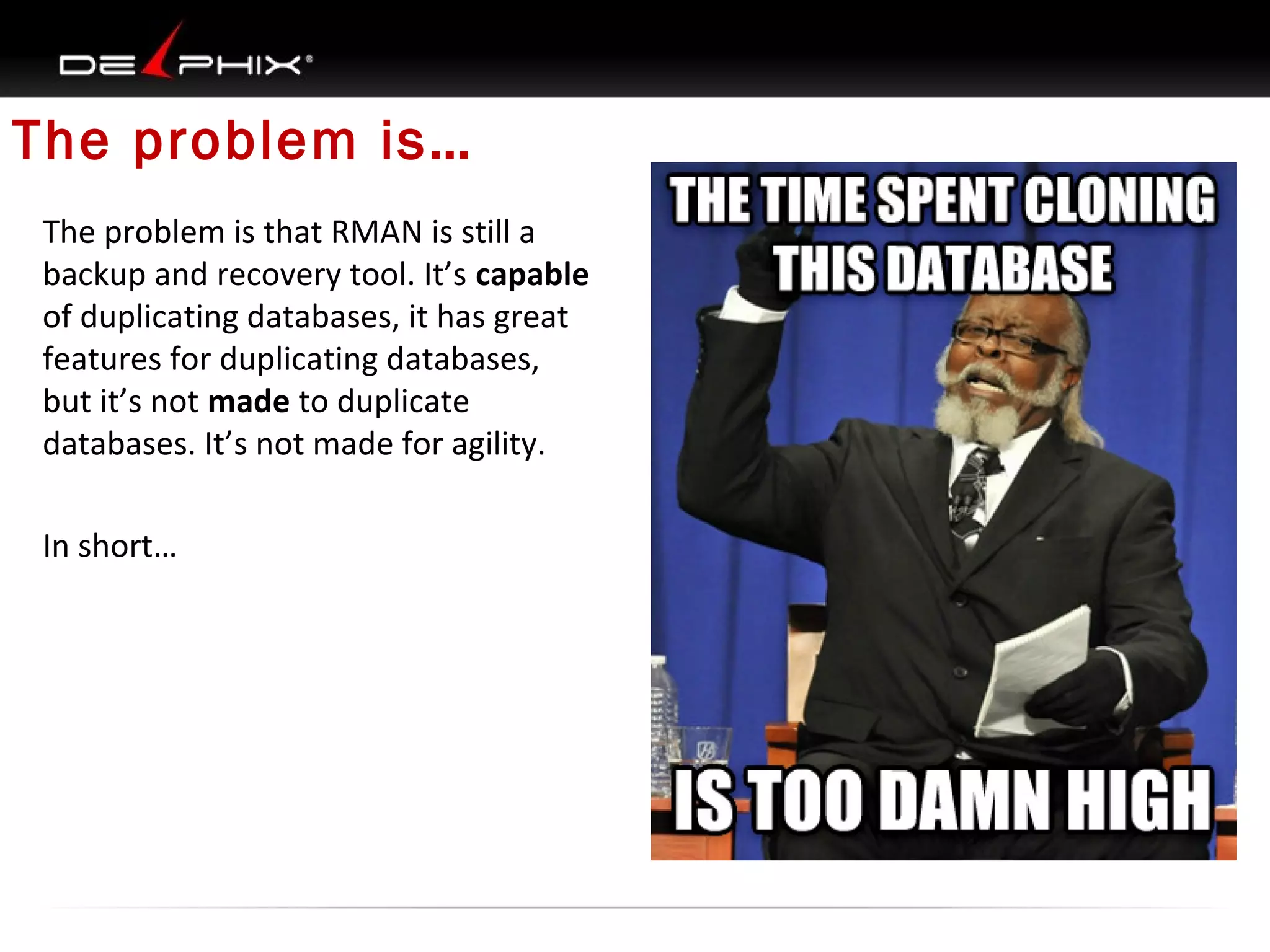 The problem is…
The problem is that RMAN is still a
backup and recovery tool. It’s capable
of duplicating databases, it has great
features for duplicating databases,
but it’s not made to duplicate
databases. It’s not made for agility.
In short…

 