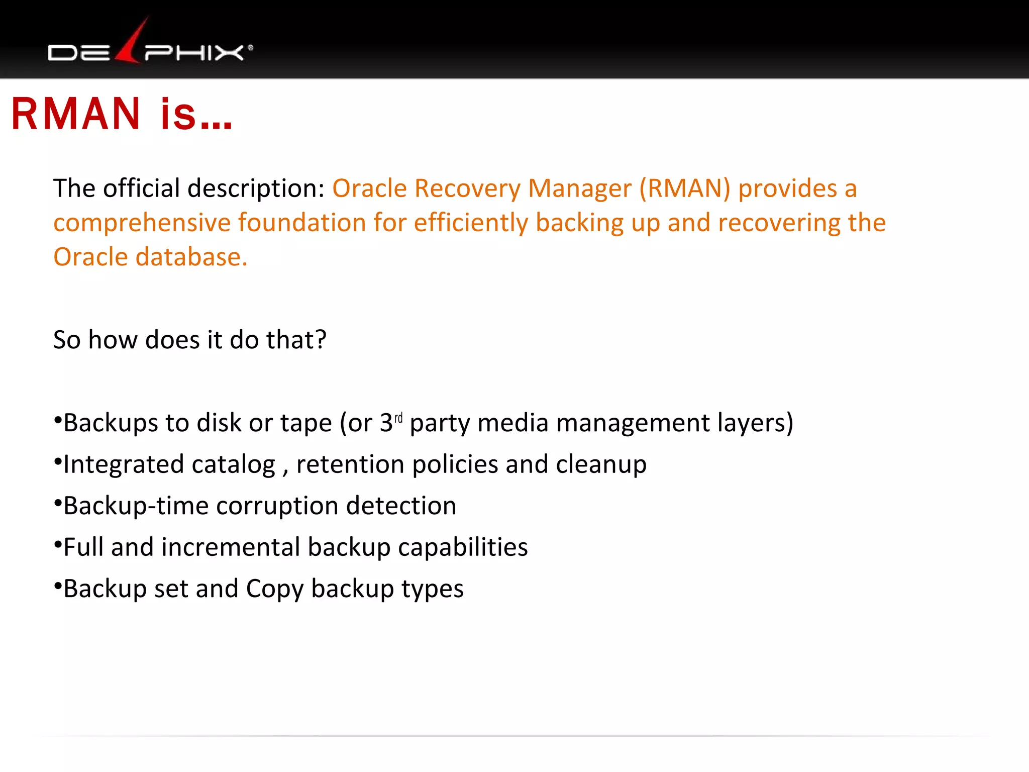 RMAN is…
The official description: Oracle Recovery Manager (RMAN) provides a
comprehensive foundation for efficiently backing up and recovering the
Oracle database.
So how does it do that?
•Backups to disk or tape (or 3rd party media management layers)
•Integrated catalog , retention policies and cleanup
•Backup-time corruption detection
•Full and incremental backup capabilities
•Backup set and Copy backup types

 