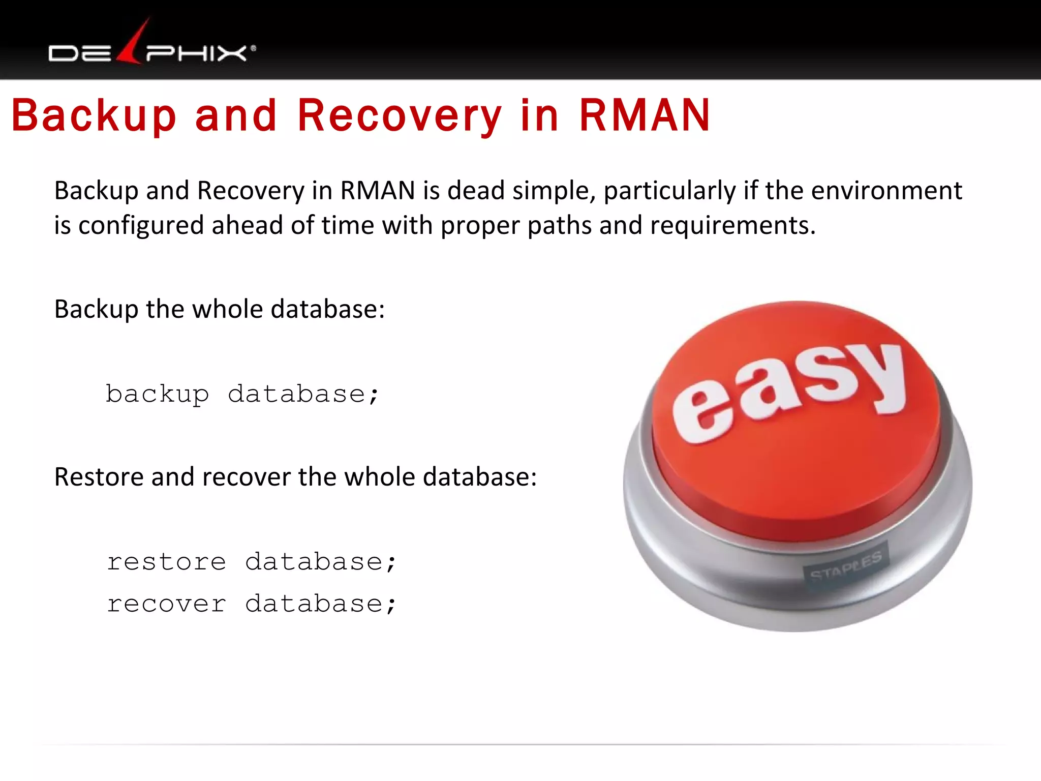 Backup and Recovery in RMAN
Backup and Recovery in RMAN is dead simple, particularly if the environment
is configured ahead of time with proper paths and requirements.
Backup the whole database:
backup database;
Restore and recover the whole database:
restore database;
recover database;

 
