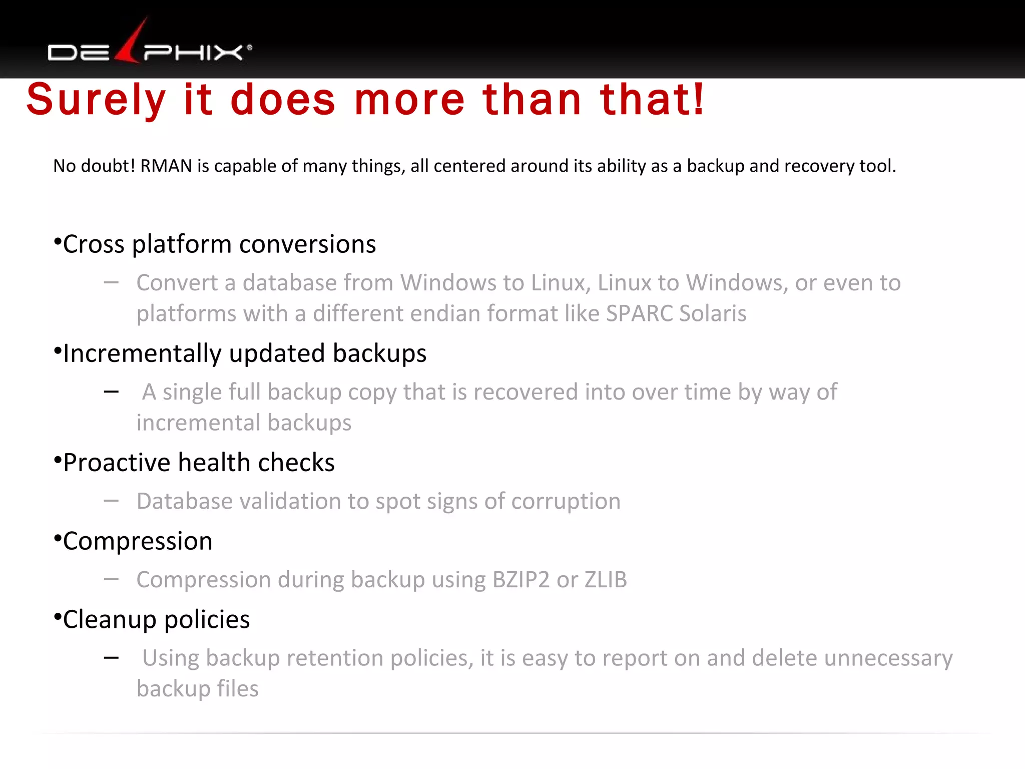 Surely it does more than that!
No doubt! RMAN is capable of many things, all centered around its ability as a backup and recovery tool.

•Cross platform conversions
– Convert a database from Windows to Linux, Linux to Windows, or even to
platforms with a different endian format like SPARC Solaris

•Incrementally updated backups
– A single full backup copy that is recovered into over time by way of
incremental backups

•Proactive health checks
– Database validation to spot signs of corruption

•Compression
– Compression during backup using BZIP2 or ZLIB

•Cleanup policies
– Using backup retention policies, it is easy to report on and delete unnecessary
backup files

 