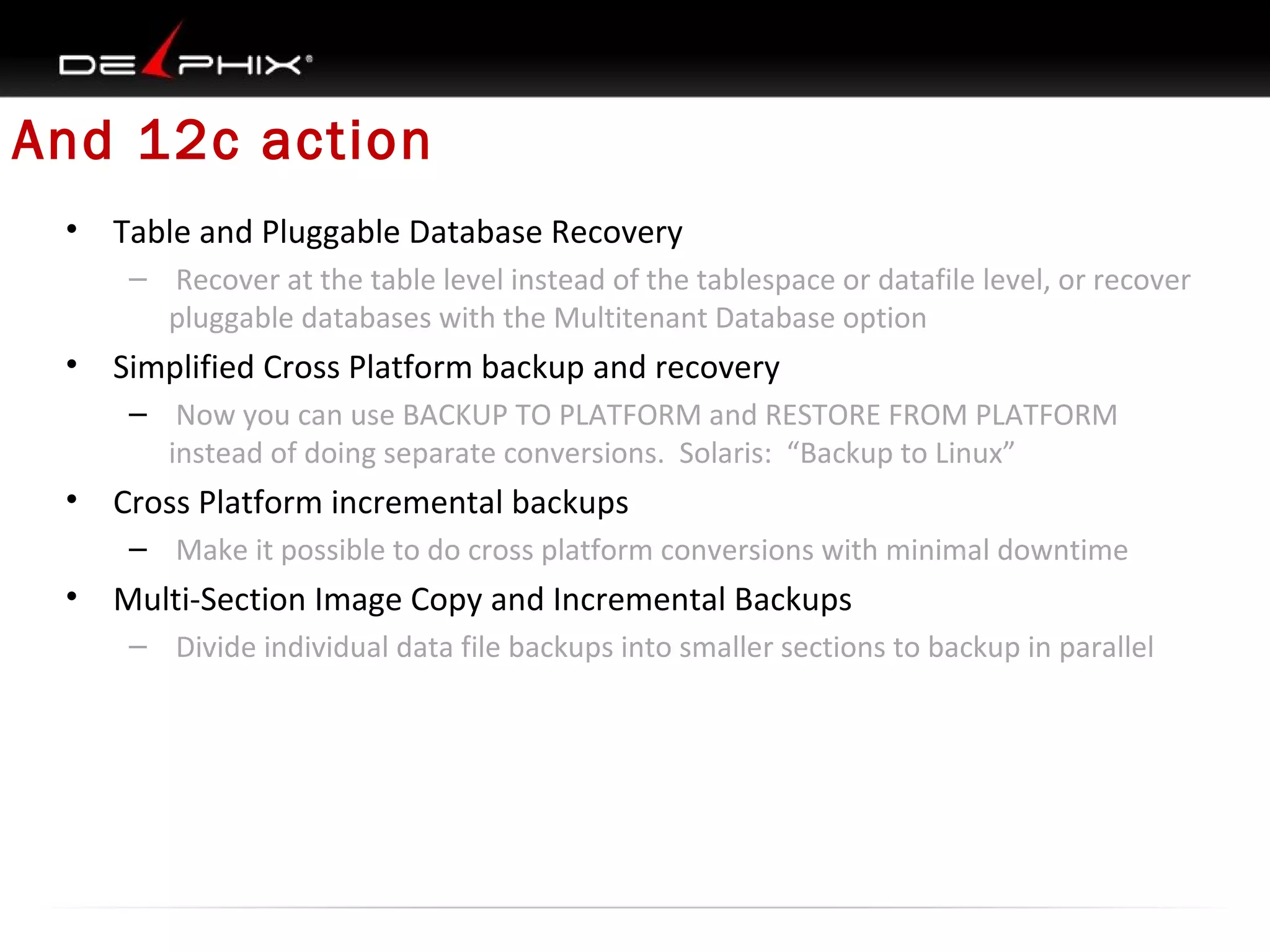 And 12c action
•

Table and Pluggable Database Recovery
– Recover at the table level instead of the tablespace or datafile level, or recover
pluggable databases with the Multitenant Database option

•

Simplified Cross Platform backup and recovery
– Now you can use BACKUP TO PLATFORM and RESTORE FROM PLATFORM
instead of doing separate conversions. Solaris: “Backup to Linux”

•

Cross Platform incremental backups
– Make it possible to do cross platform conversions with minimal downtime

•

Multi-Section Image Copy and Incremental Backups
– Divide individual data file backups into smaller sections to backup in parallel

 