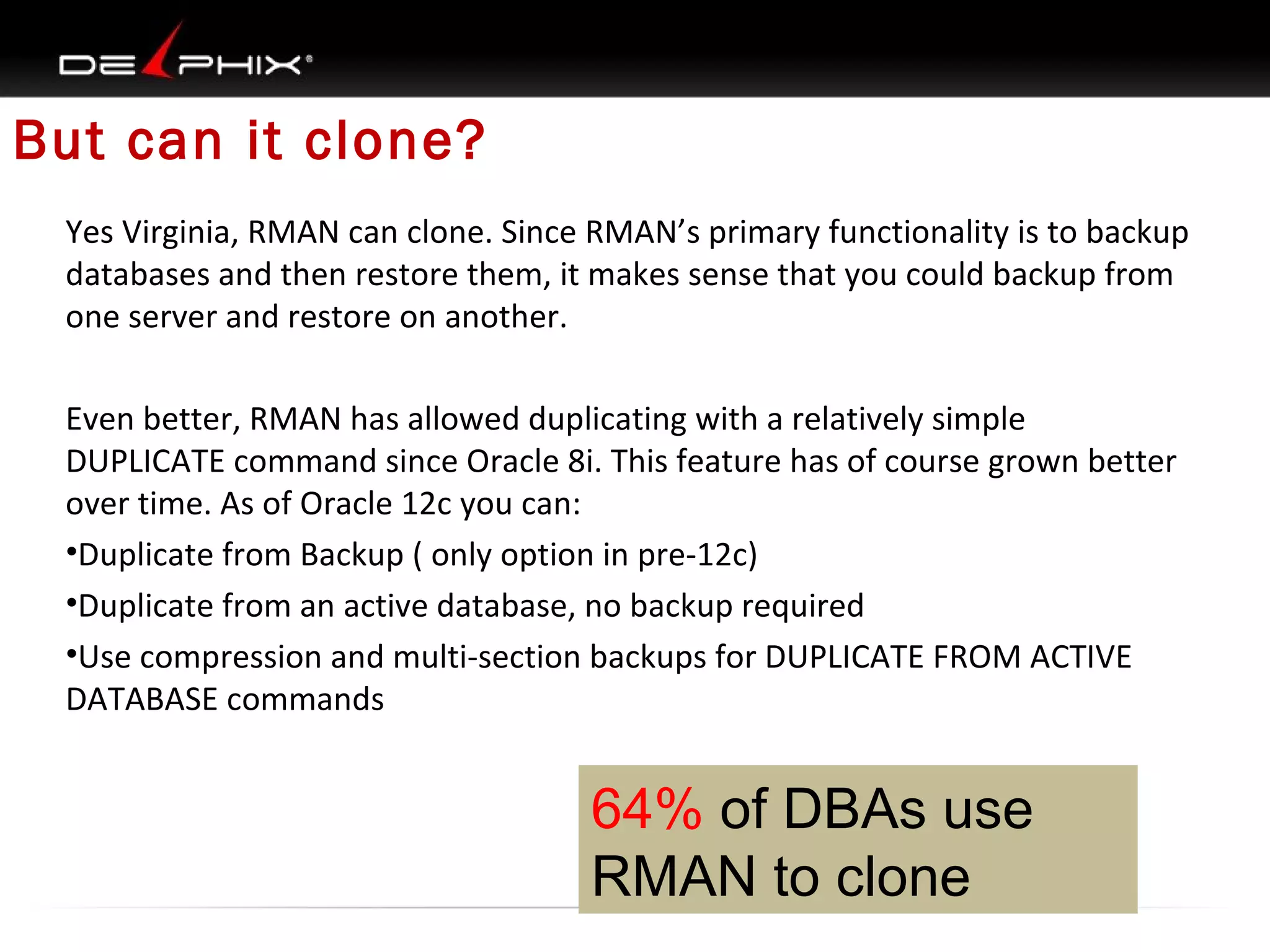 But can it clone?
Yes Virginia, RMAN can clone. Since RMAN’s primary functionality is to backup
databases and then restore them, it makes sense that you could backup from
one server and restore on another.
Even better, RMAN has allowed duplicating with a relatively simple
DUPLICATE command since Oracle 8i. This feature has of course grown better
over time. As of Oracle 12c you can:
•Duplicate from Backup ( only option in pre-12c)
•Duplicate from an active database, no backup required
•Use compression and multi-section backups for DUPLICATE FROM ACTIVE
DATABASE commands

64% of DBAs use
RMAN to clone

 