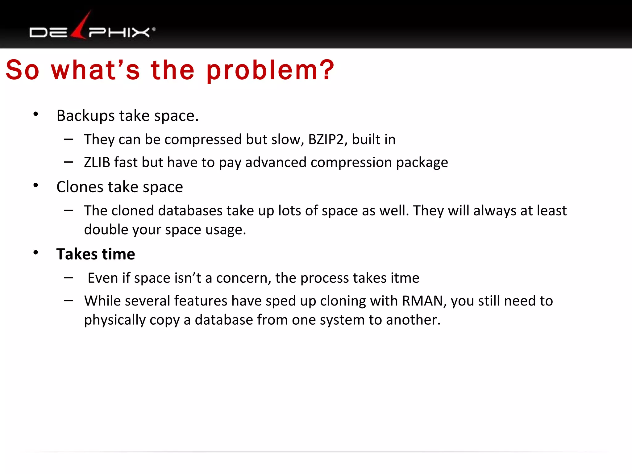 So what’s the problem?
•

Backups take space.
– They can be compressed but slow, BZIP2, built in
– ZLIB fast but have to pay advanced compression package

•

Clones take space
– The cloned databases take up lots of space as well. They will always at least
double your space usage.

•

Takes time
– Even if space isn’t a concern, the process takes itme
– While several features have sped up cloning with RMAN, you still need to
physically copy a database from one system to another.

 
