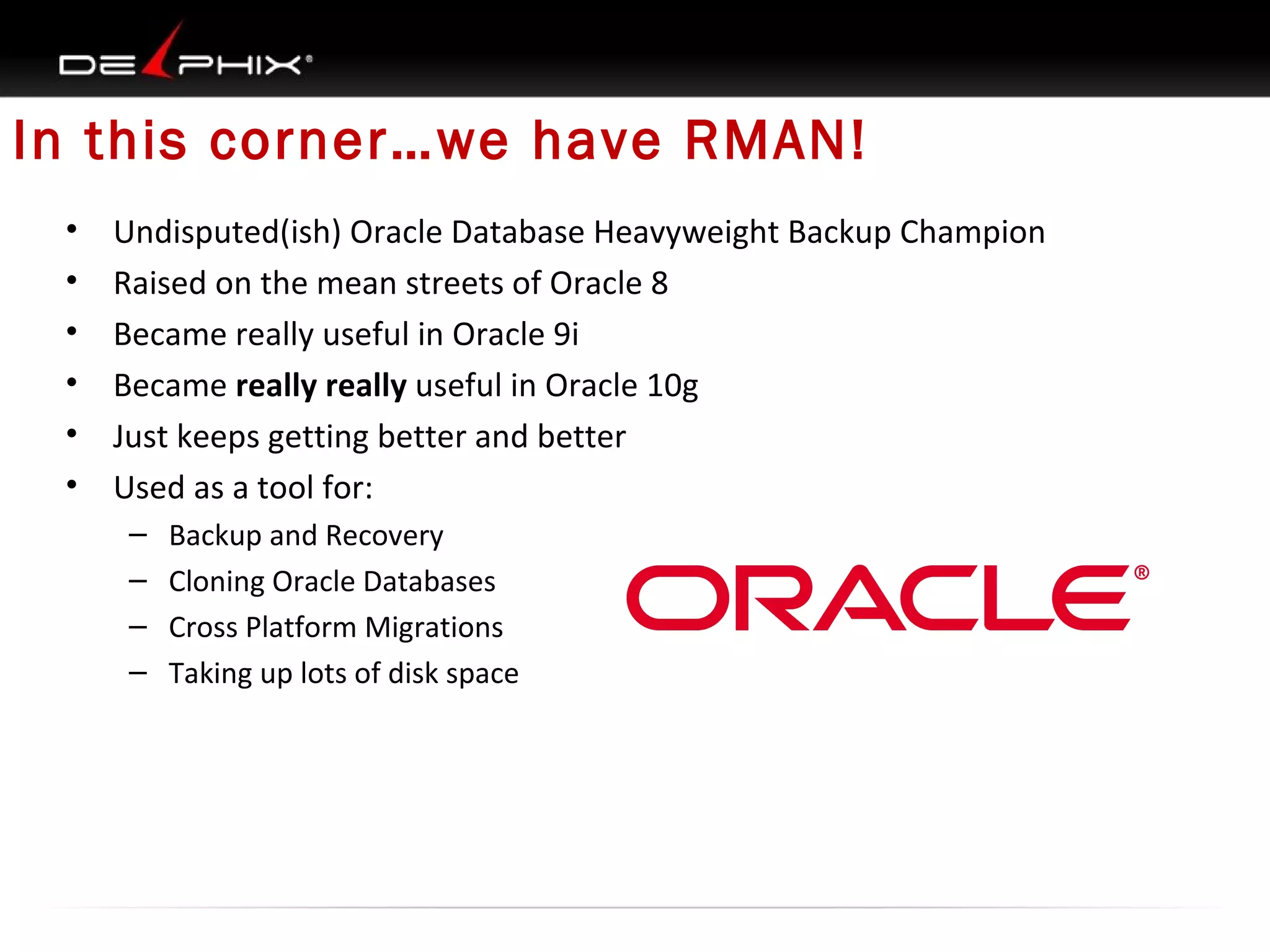 In this corner…we have RMAN!
•
•
•
•
•
•

Undisputed(ish) Oracle Database Heavyweight Backup Champion
Raised on the mean streets of Oracle 8
Became really useful in Oracle 9i
Became really really useful in Oracle 10g
Just keeps getting better and better
Used as a tool for:
–
–
–
–

Backup and Recovery
Cloning Oracle Databases
Cross Platform Migrations
Taking up lots of disk space

 