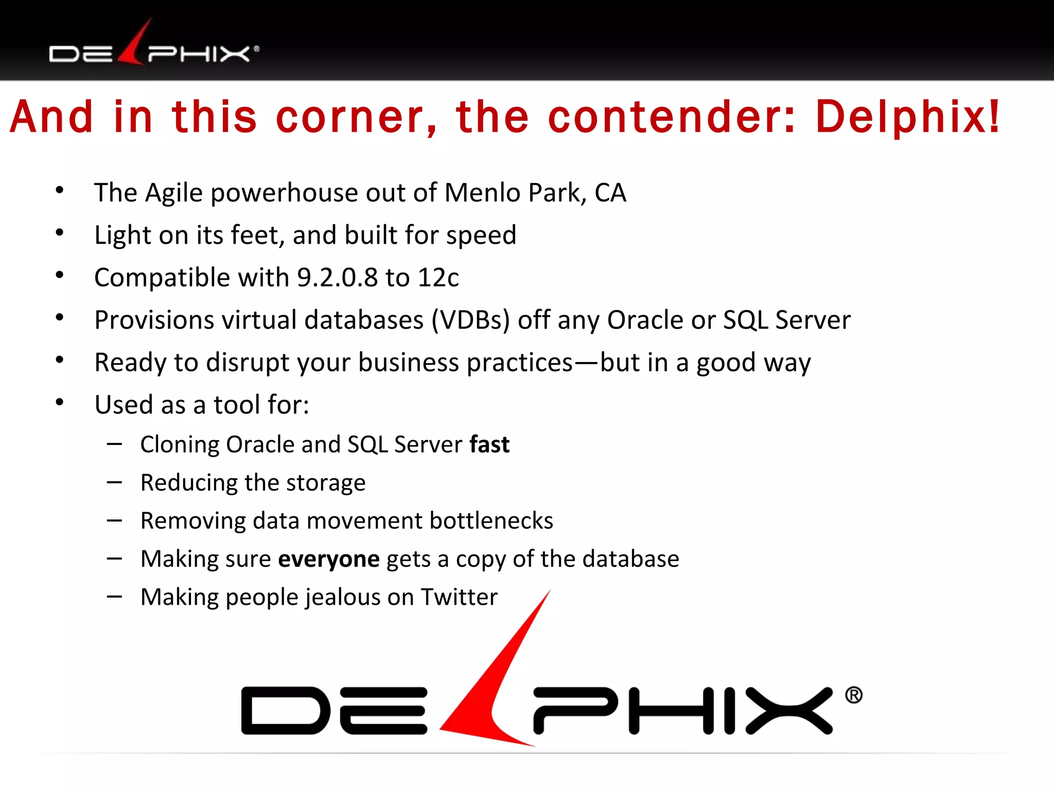 And in this corner, the contender: Delphix!
•
•
•
•
•
•

The Agile powerhouse out of Menlo Park, CA
Light on its feet, and built for speed
Compatible with 9.2.0.8 to 12c
Provisions virtual databases (VDBs) off any Oracle or SQL Server
Ready to disrupt your business practices—but in a good way
Used as a tool for:
–
–
–
–
–

Cloning Oracle and SQL Server fast
Reducing the storage
Removing data movement bottlenecks
Making sure everyone gets a copy of the database
Making people jealous on Twitter

 