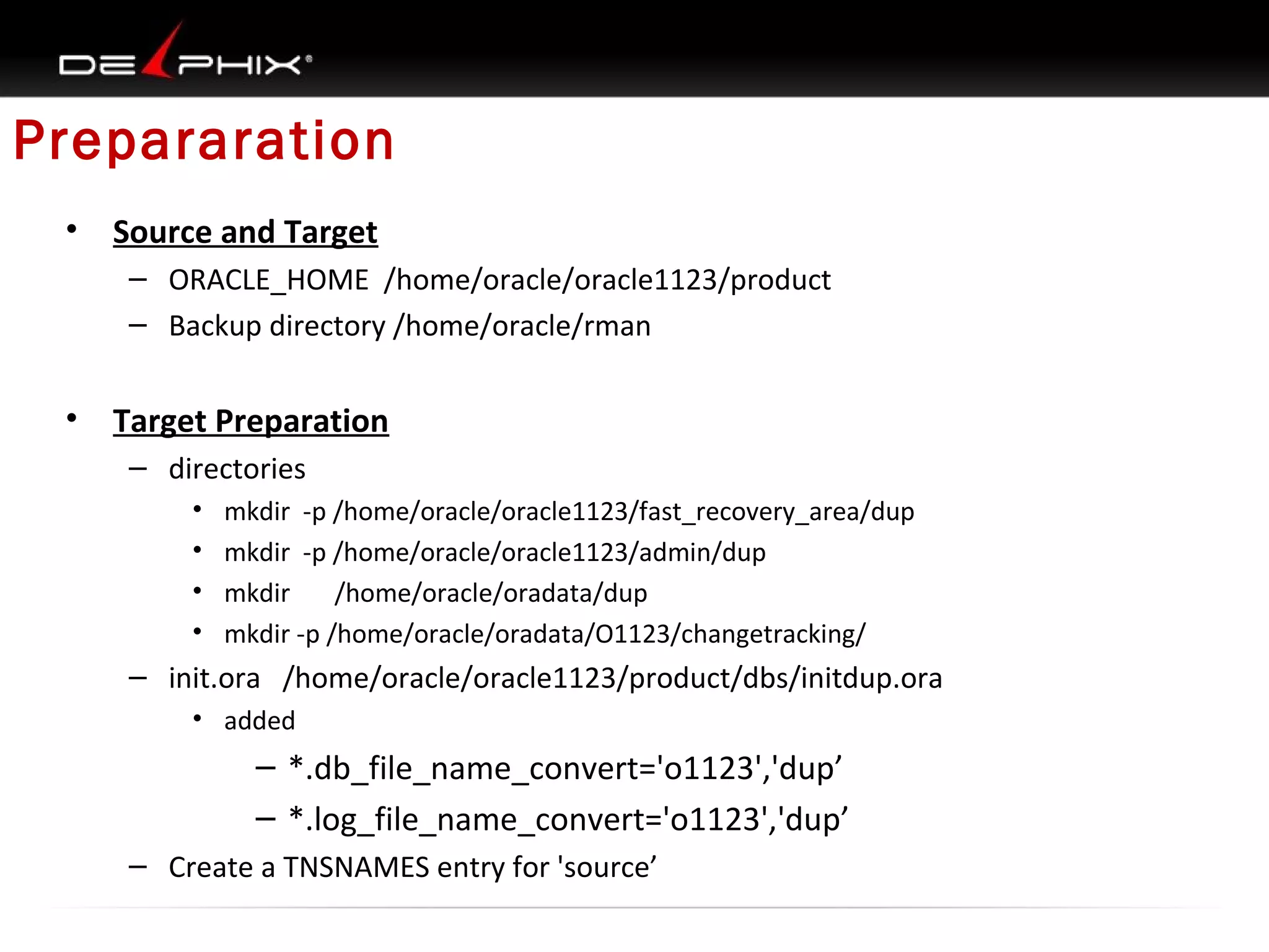 Prepararation
•

Source and Target
– ORACLE_HOME /home/oracle/oracle1123/product
– Backup directory /home/oracle/rman

•

Target Preparation
– directories
•
•
•
•

mkdir -p /home/oracle/oracle1123/fast_recovery_area/dup
mkdir -p /home/oracle/oracle1123/admin/dup
mkdir
/home/oracle/oradata/dup
mkdir -p /home/oracle/oradata/O1123/changetracking/

– init.ora /home/oracle/oracle1123/product/dbs/initdup.ora
• added

– *.db_file_name_convert='o1123','dup’
– *.log_file_name_convert='o1123','dup’
– Create a TNSNAMES entry for 'source’

 