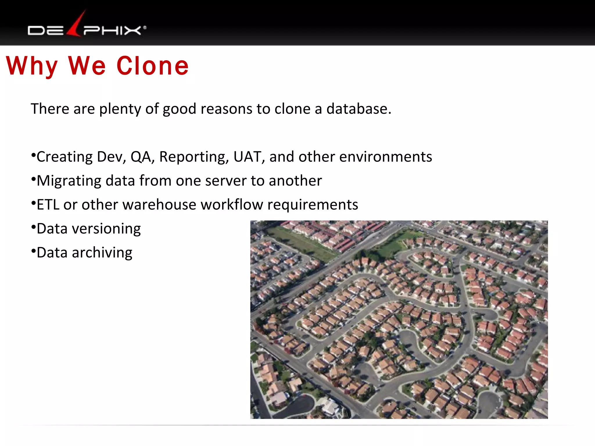 Why We Clone
There are plenty of good reasons to clone a database.
•Creating Dev, QA, Reporting, UAT, and other environments
•Migrating data from one server to another
•ETL or other warehouse workflow requirements
•Data versioning
•Data archiving

 