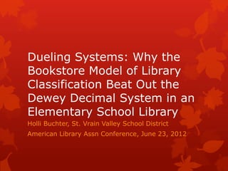 Dueling Systems: Why the
Bookstore Model of Library
Classification Beat Out the
Dewey Decimal System in an
Elementary School Library
Holli Buchter, St. Vrain Valley School District
American Library Assn Conference, June 23, 2012
 